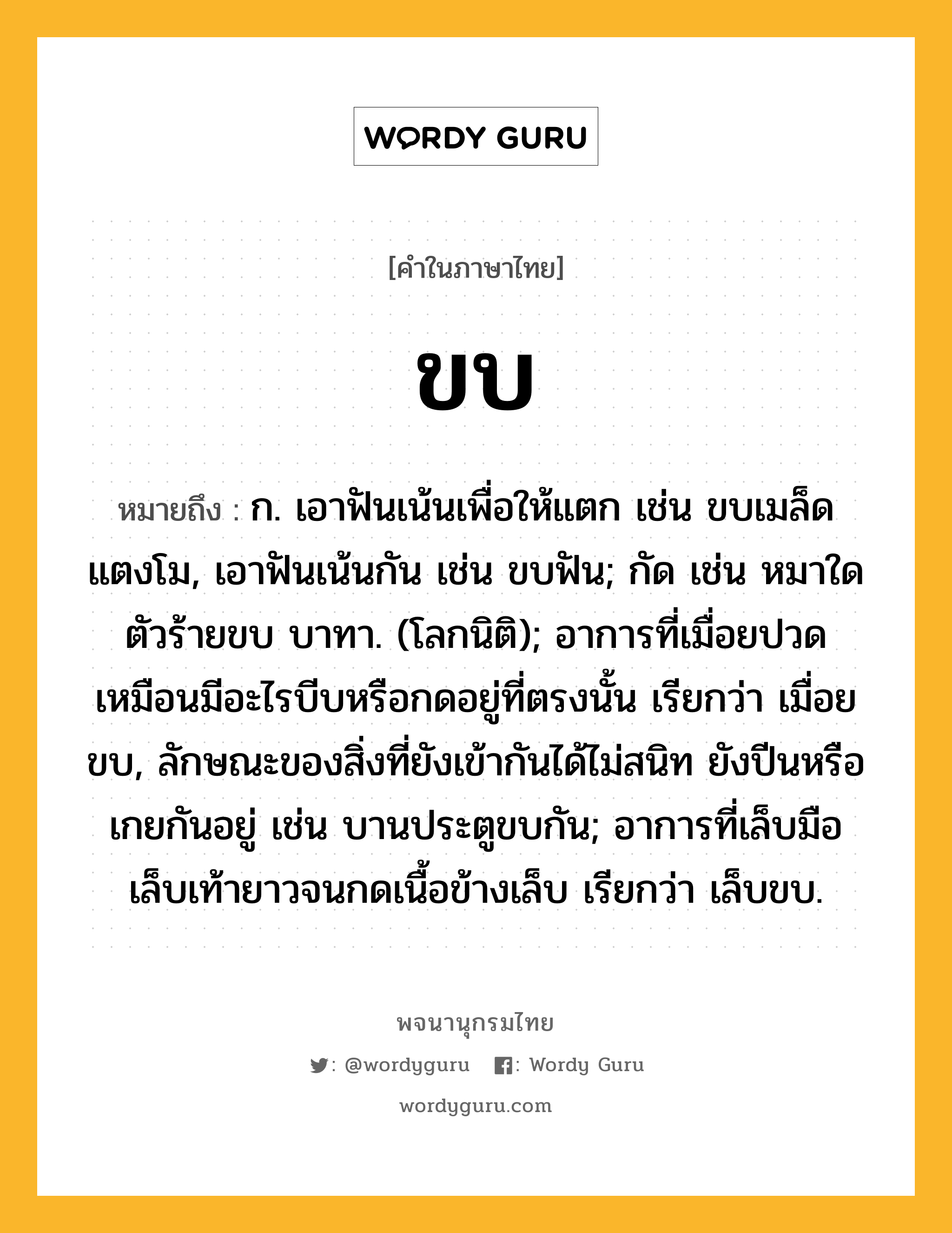 ขบ หมายถึงอะไร?, คำในภาษาไทย ขบ หมายถึง ก. เอาฟันเน้นเพื่อให้แตก เช่น ขบเมล็ดแตงโม, เอาฟันเน้นกัน เช่น ขบฟัน; กัด เช่น หมาใดตัวร้ายขบ บาทา. (โลกนิติ); อาการที่เมื่อยปวดเหมือนมีอะไรบีบหรือกดอยู่ที่ตรงนั้น เรียกว่า เมื่อยขบ, ลักษณะของสิ่งที่ยังเข้ากันได้ไม่สนิท ยังปีนหรือเกยกันอยู่ เช่น บานประตูขบกัน; อาการที่เล็บมือเล็บเท้ายาวจนกดเนื้อข้างเล็บ เรียกว่า เล็บขบ.