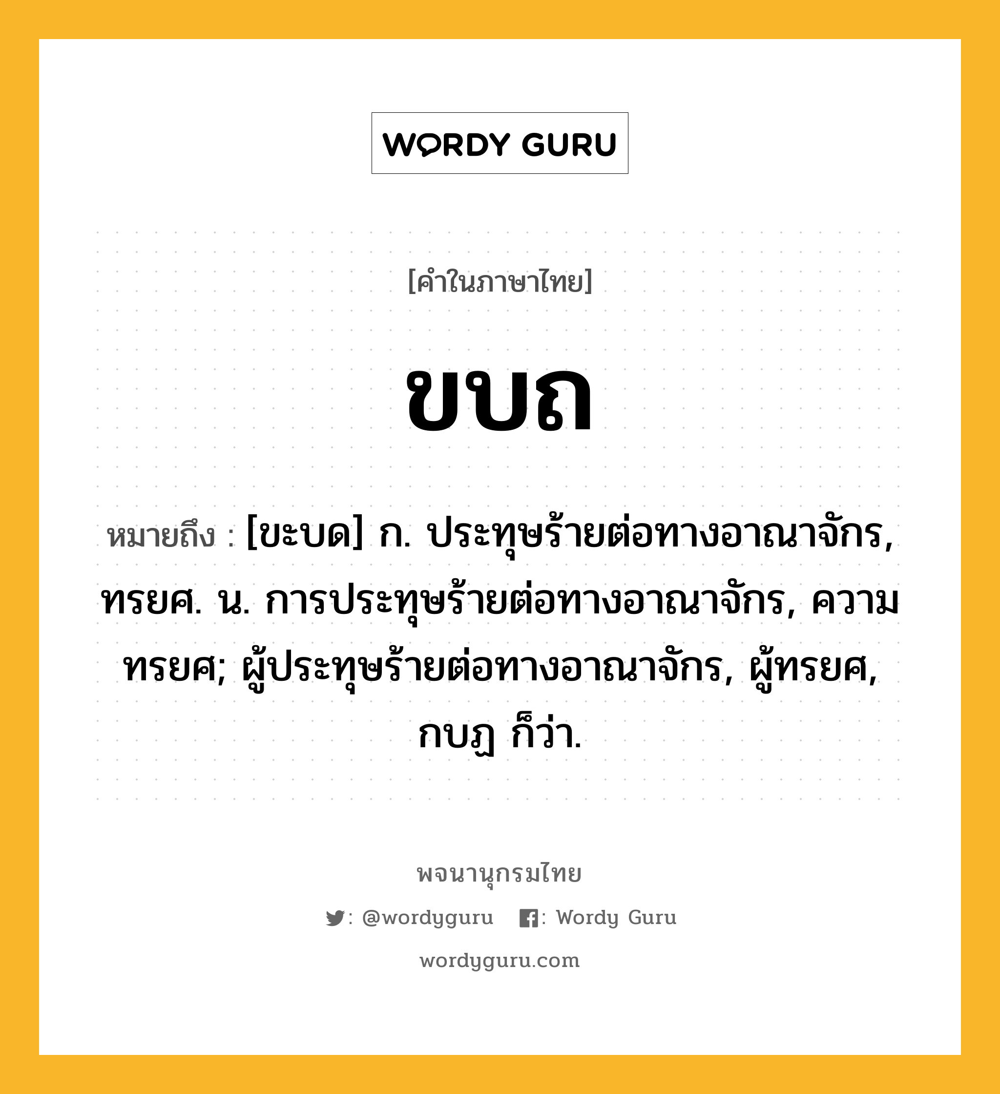 ขบถ หมายถึงอะไร?, คำในภาษาไทย ขบถ หมายถึง [ขะบด] ก. ประทุษร้ายต่อทางอาณาจักร, ทรยศ. น. การประทุษร้ายต่อทางอาณาจักร, ความทรยศ; ผู้ประทุษร้ายต่อทางอาณาจักร, ผู้ทรยศ, กบฏ ก็ว่า.