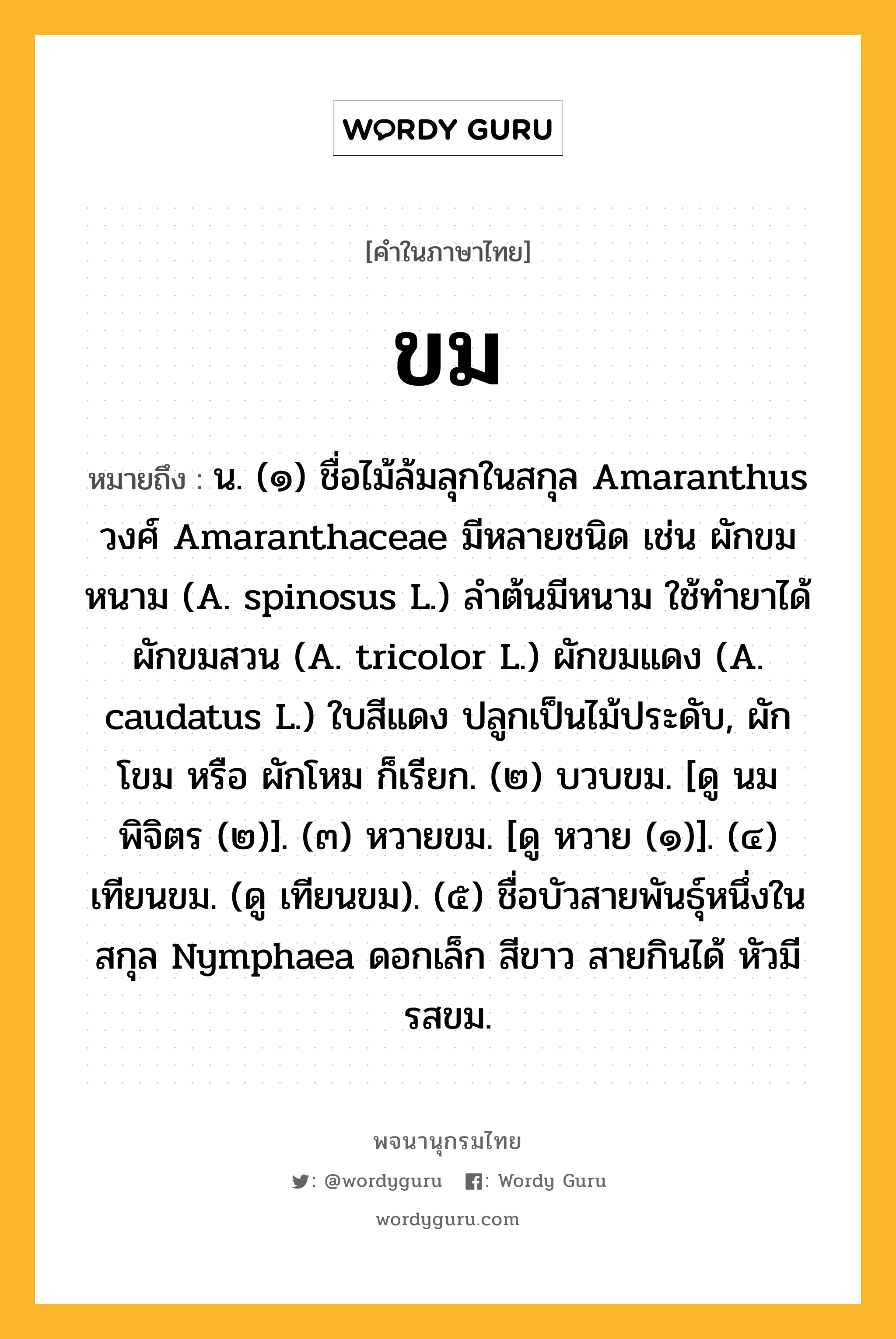 ขม หมายถึงอะไร?, คำในภาษาไทย ขม หมายถึง น. (๑) ชื่อไม้ล้มลุกในสกุล Amaranthus วงศ์ Amaranthaceae มีหลายชนิด เช่น ผักขมหนาม (A. spinosus L.) ลําต้นมีหนาม ใช้ทํายาได้ ผักขมสวน (A. tricolor L.) ผักขมแดง (A. caudatus L.) ใบสีแดง ปลูกเป็นไม้ประดับ, ผักโขม หรือ ผักโหม ก็เรียก. (๒) บวบขม. [ดู นมพิจิตร (๒)]. (๓) หวายขม. [ดู หวาย (๑)]. (๔) เทียนขม. (ดู เทียนขม). (๕) ชื่อบัวสายพันธุ์หนึ่งในสกุล Nymphaea ดอกเล็ก สีขาว สายกินได้ หัวมีรสขม.