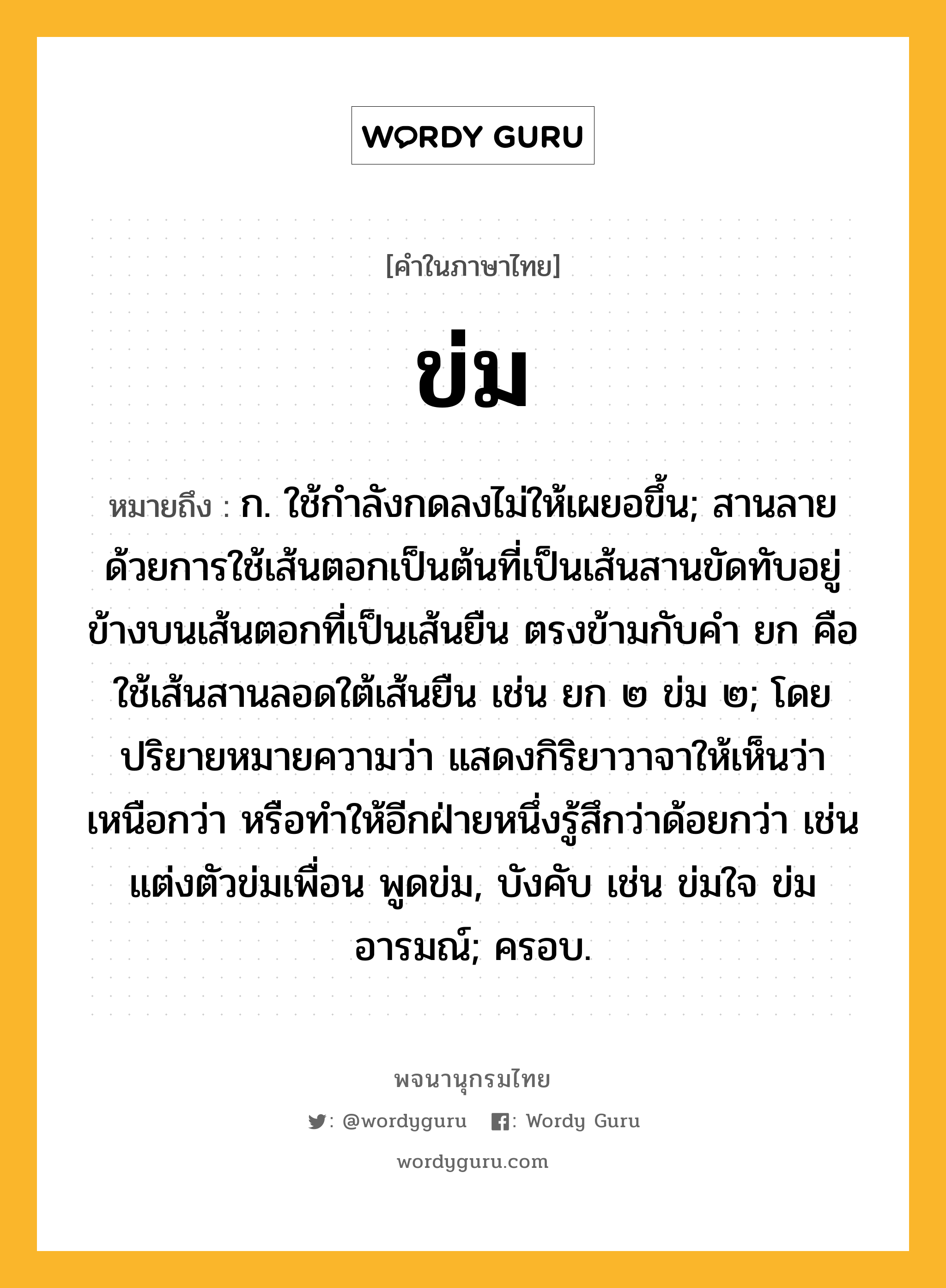 ข่ม หมายถึงอะไร?, คำในภาษาไทย ข่ม หมายถึง ก. ใช้กําลังกดลงไม่ให้เผยอขึ้น; สานลายด้วยการใช้เส้นตอกเป็นต้นที่เป็นเส้นสานขัดทับอยู่ข้างบนเส้นตอกที่เป็นเส้นยืน ตรงข้ามกับคำ ยก คือ ใช้เส้นสานลอดใต้เส้นยืน เช่น ยก ๒ ข่ม ๒; โดยปริยายหมายความว่า แสดงกิริยาวาจาให้เห็นว่าเหนือกว่า หรือทำให้อีกฝ่ายหนึ่งรู้สึกว่าด้อยกว่า เช่น แต่งตัวข่มเพื่อน พูดข่ม, บังคับ เช่น ข่มใจ ข่มอารมณ์; ครอบ.