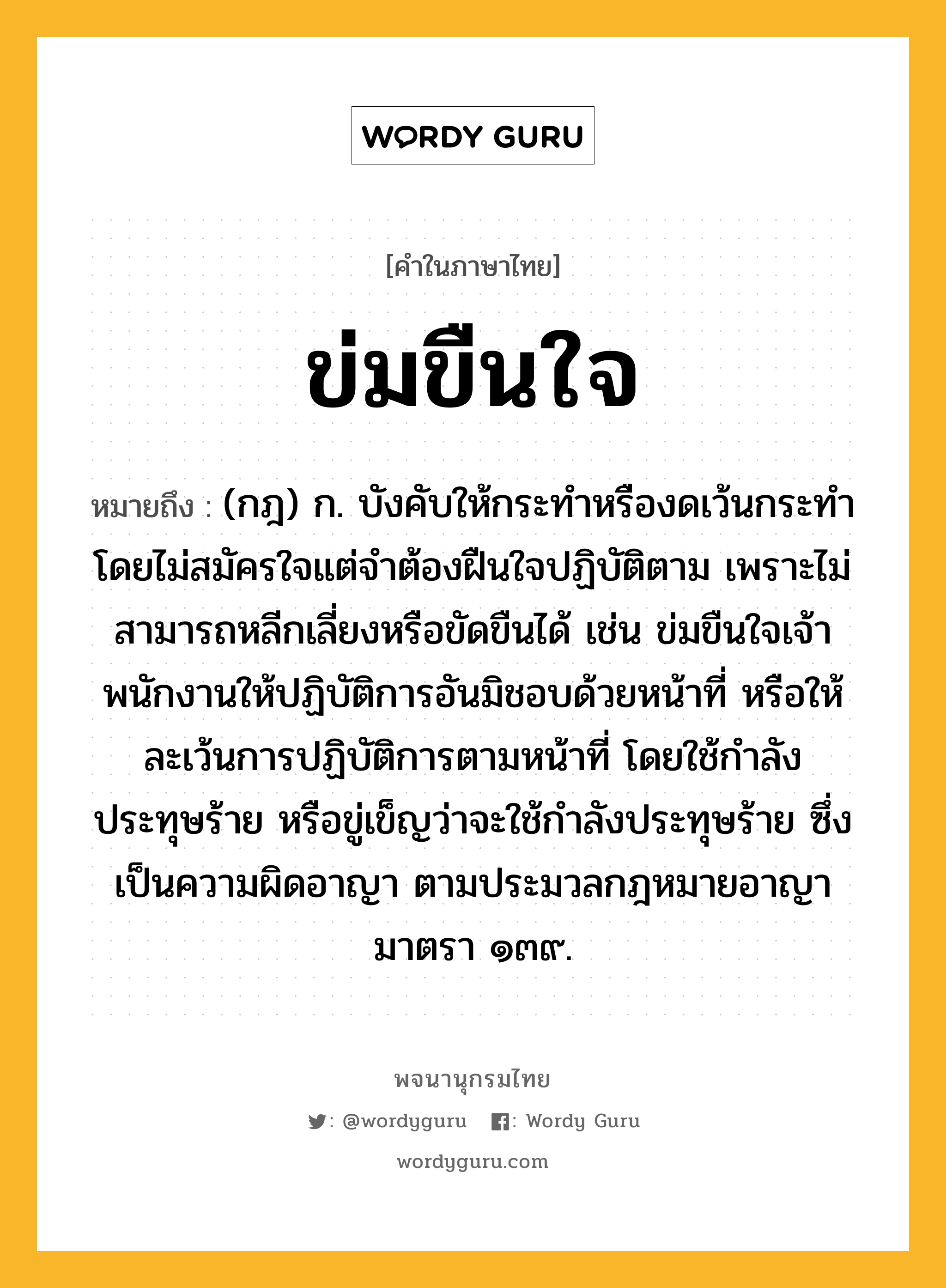 ข่มขืนใจ หมายถึงอะไร?, คำในภาษาไทย ข่มขืนใจ หมายถึง (กฎ) ก. บังคับให้กระทําหรืองดเว้นกระทํา โดยไม่สมัครใจแต่จําต้องฝืนใจปฏิบัติตาม เพราะไม่สามารถหลีกเลี่ยงหรือขัดขืนได้ เช่น ข่มขืนใจเจ้าพนักงานให้ปฏิบัติการอันมิชอบด้วยหน้าที่ หรือให้ละเว้นการปฏิบัติการตามหน้าที่ โดยใช้กำลังประทุษร้าย หรือขู่เข็ญว่าจะใช้กำลังประทุษร้าย ซึ่งเป็นความผิดอาญา ตามประมวลกฎหมายอาญามาตรา ๑๓๙.