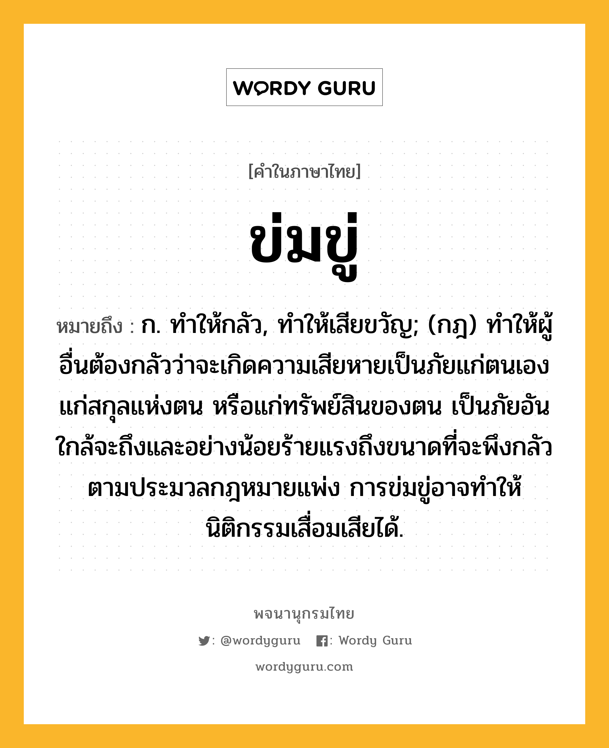 ข่มขู่ หมายถึงอะไร?, คำในภาษาไทย ข่มขู่ หมายถึง ก. ทําให้กลัว, ทําให้เสียขวัญ; (กฎ) ทําให้ผู้อื่นต้องกลัวว่าจะเกิดความเสียหายเป็นภัยแก่ตนเอง แก่สกุลแห่งตน หรือแก่ทรัพย์สินของตน เป็นภัยอันใกล้จะถึงและอย่างน้อยร้ายแรงถึงขนาดที่จะพึงกลัว ตามประมวลกฎหมายแพ่ง การข่มขู่อาจทำให้นิติกรรมเสื่อมเสียได้.