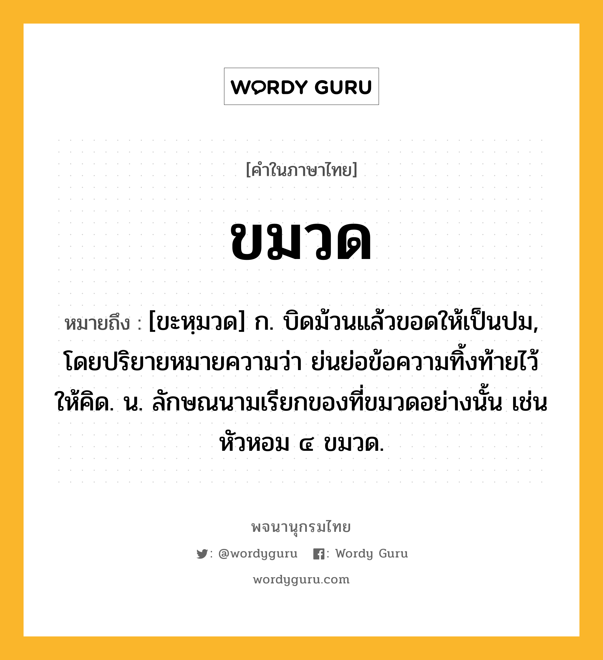 ขมวด หมายถึงอะไร?, คำในภาษาไทย ขมวด หมายถึง [ขะหฺมวด] ก. บิดม้วนแล้วขอดให้เป็นปม, โดยปริยายหมายความว่า ย่นย่อข้อความทิ้งท้ายไว้ให้คิด. น. ลักษณนามเรียกของที่ขมวดอย่างนั้น เช่น หัวหอม ๔ ขมวด.