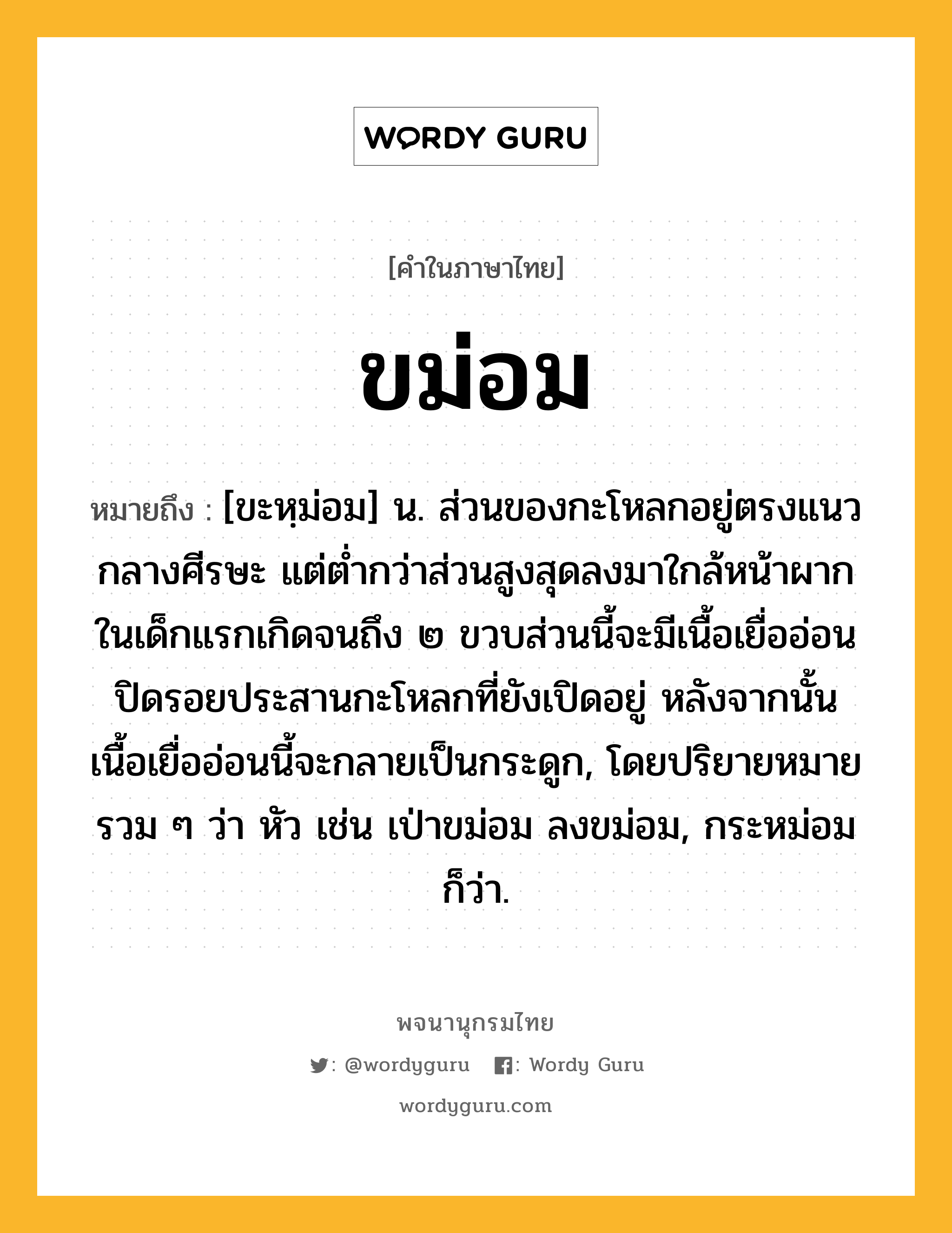 ขม่อม หมายถึงอะไร?, คำในภาษาไทย ขม่อม หมายถึง [ขะหฺม่อม] น. ส่วนของกะโหลกอยู่ตรงแนวกลางศีรษะ แต่ต่ำกว่าส่วนสูงสุดลงมาใกล้หน้าผาก ในเด็กแรกเกิดจนถึง ๒ ขวบส่วนนี้จะมีเนื้อเยื่ออ่อนปิดรอยประสานกะโหลกที่ยังเปิดอยู่ หลังจากนั้นเนื้อเยื่ออ่อนนี้จะกลายเป็นกระดูก, โดยปริยายหมายรวม ๆ ว่า หัว เช่น เป่าขม่อม ลงขม่อม, กระหม่อม ก็ว่า.