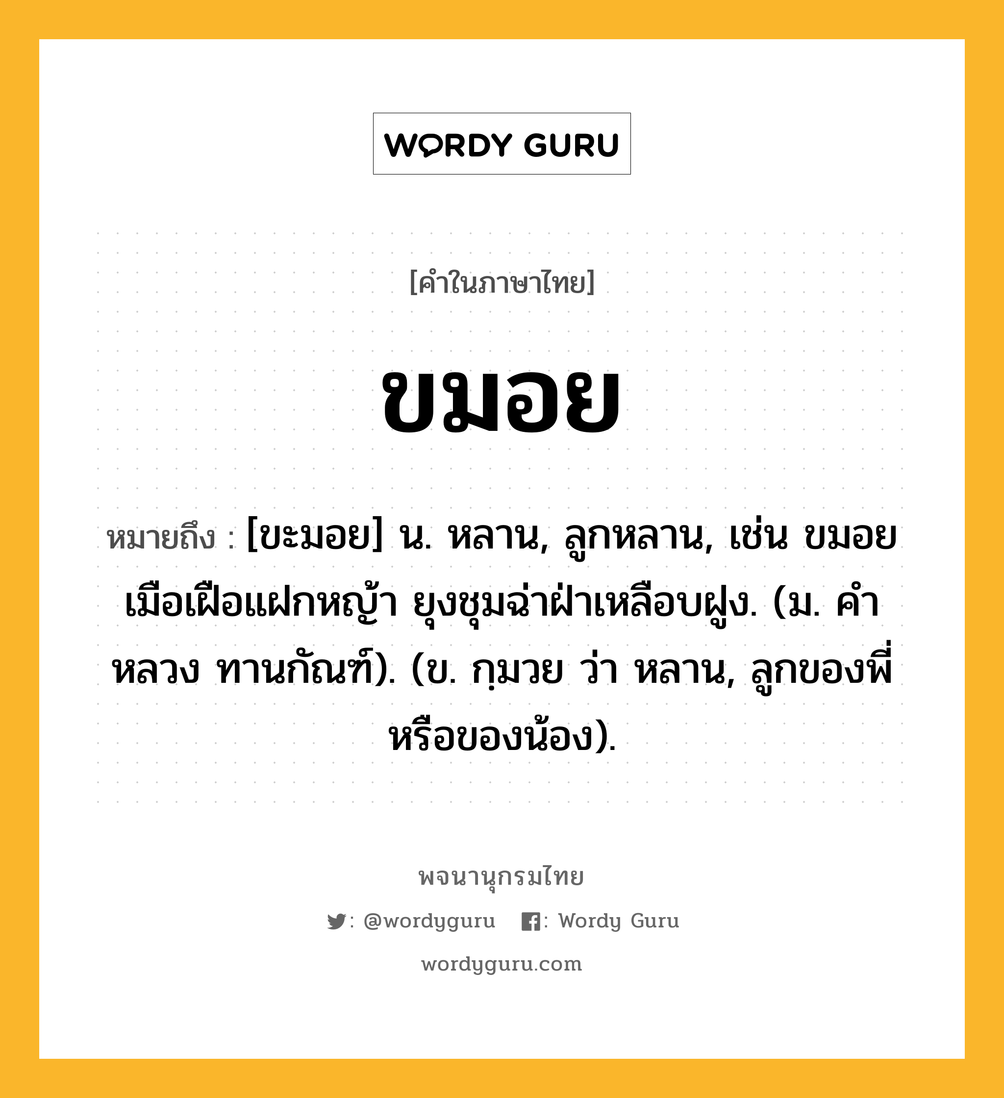 ขมอย หมายถึงอะไร?, คำในภาษาไทย ขมอย หมายถึง [ขะมอย] น. หลาน, ลูกหลาน, เช่น ขมอยเมือเฝือแฝกหญ้า ยุงชุมฉ่าฝ่าเหลือบฝูง. (ม. คําหลวง ทานกัณฑ์). (ข. กฺมวย ว่า หลาน, ลูกของพี่หรือของน้อง).