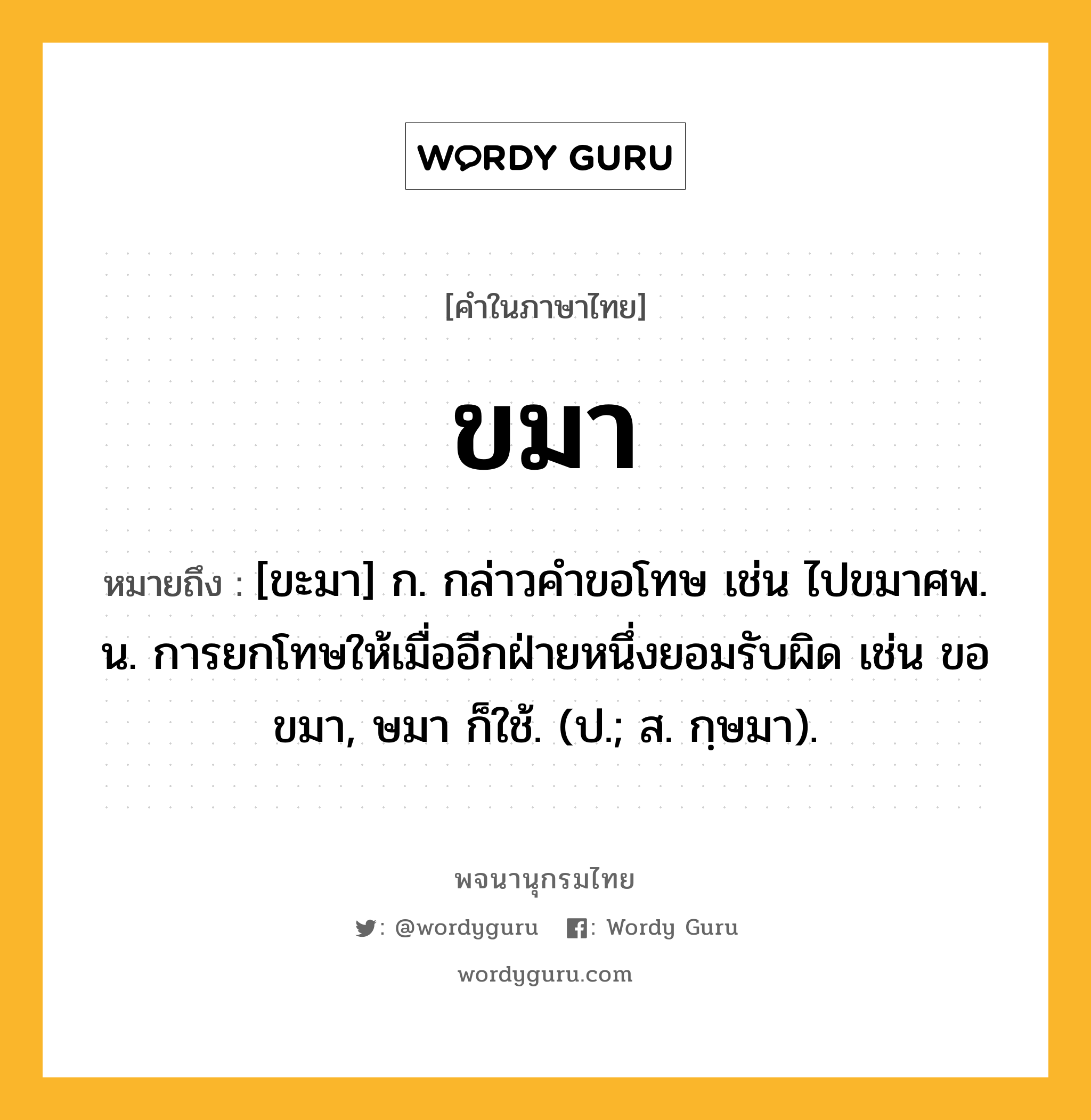 ขมา หมายถึงอะไร?, คำในภาษาไทย ขมา หมายถึง [ขะมา] ก. กล่าวคําขอโทษ เช่น ไปขมาศพ. น. การยกโทษให้เมื่ออีกฝ่ายหนึ่งยอมรับผิด เช่น ขอขมา, ษมา ก็ใช้. (ป.; ส. กฺษมา).