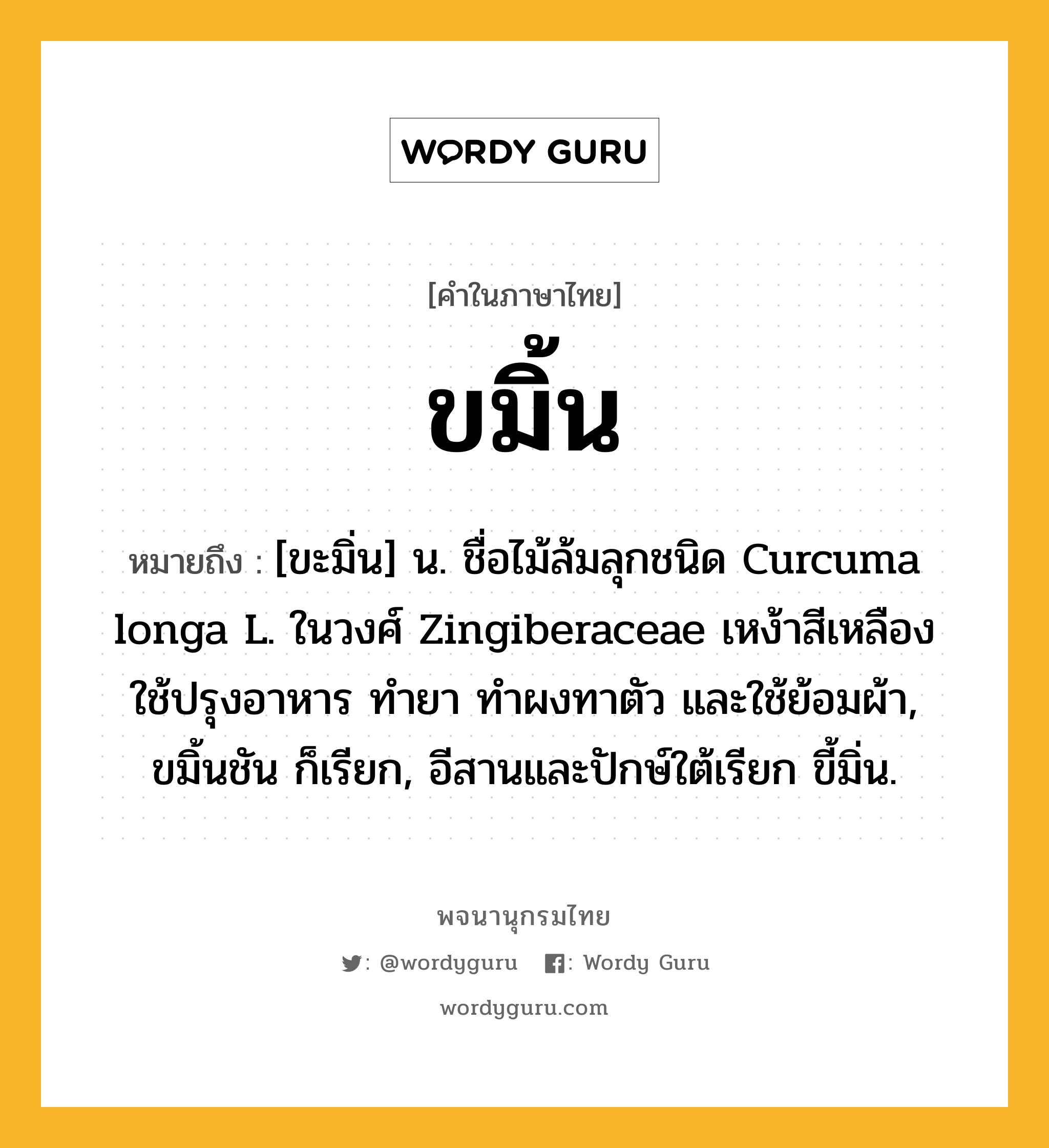 ขมิ้น หมายถึงอะไร?, คำในภาษาไทย ขมิ้น หมายถึง [ขะมิ่น] น. ชื่อไม้ล้มลุกชนิด Curcuma longa L. ในวงศ์ Zingiberaceae เหง้าสีเหลือง ใช้ปรุงอาหาร ทํายา ทําผงทาตัว และใช้ย้อมผ้า, ขมิ้นชัน ก็เรียก, อีสานและปักษ์ใต้เรียก ขี้มิ่น.