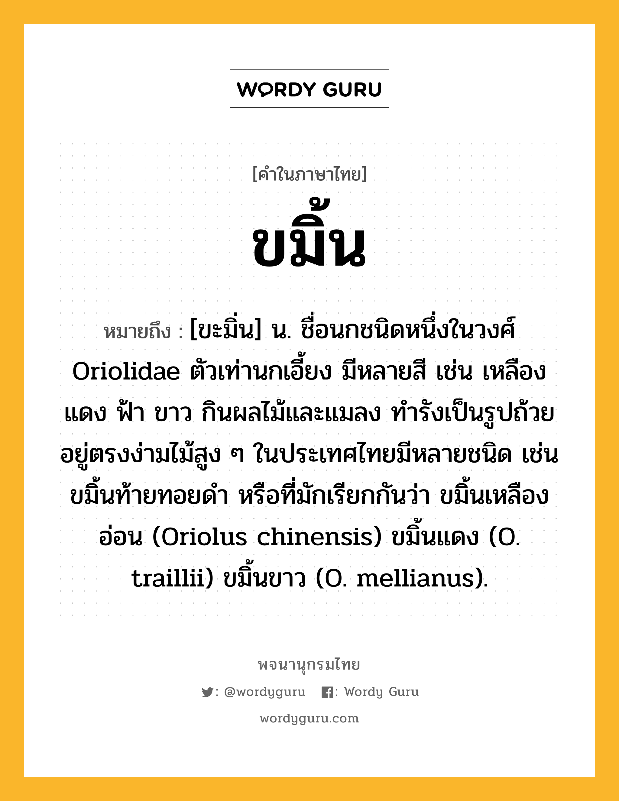 ขมิ้น หมายถึงอะไร?, คำในภาษาไทย ขมิ้น หมายถึง [ขะมิ่น] น. ชื่อนกชนิดหนึ่งในวงศ์ Oriolidae ตัวเท่านกเอี้ยง มีหลายสี เช่น เหลือง แดง ฟ้า ขาว กินผลไม้และแมลง ทํารังเป็นรูปถ้วยอยู่ตรงง่ามไม้สูง ๆ ในประเทศไทยมีหลายชนิด เช่น ขมิ้นท้ายทอยดํา หรือที่มักเรียกกันว่า ขมิ้นเหลืองอ่อน (Oriolus chinensis) ขมิ้นแดง (O. traillii) ขมิ้นขาว (O. mellianus).