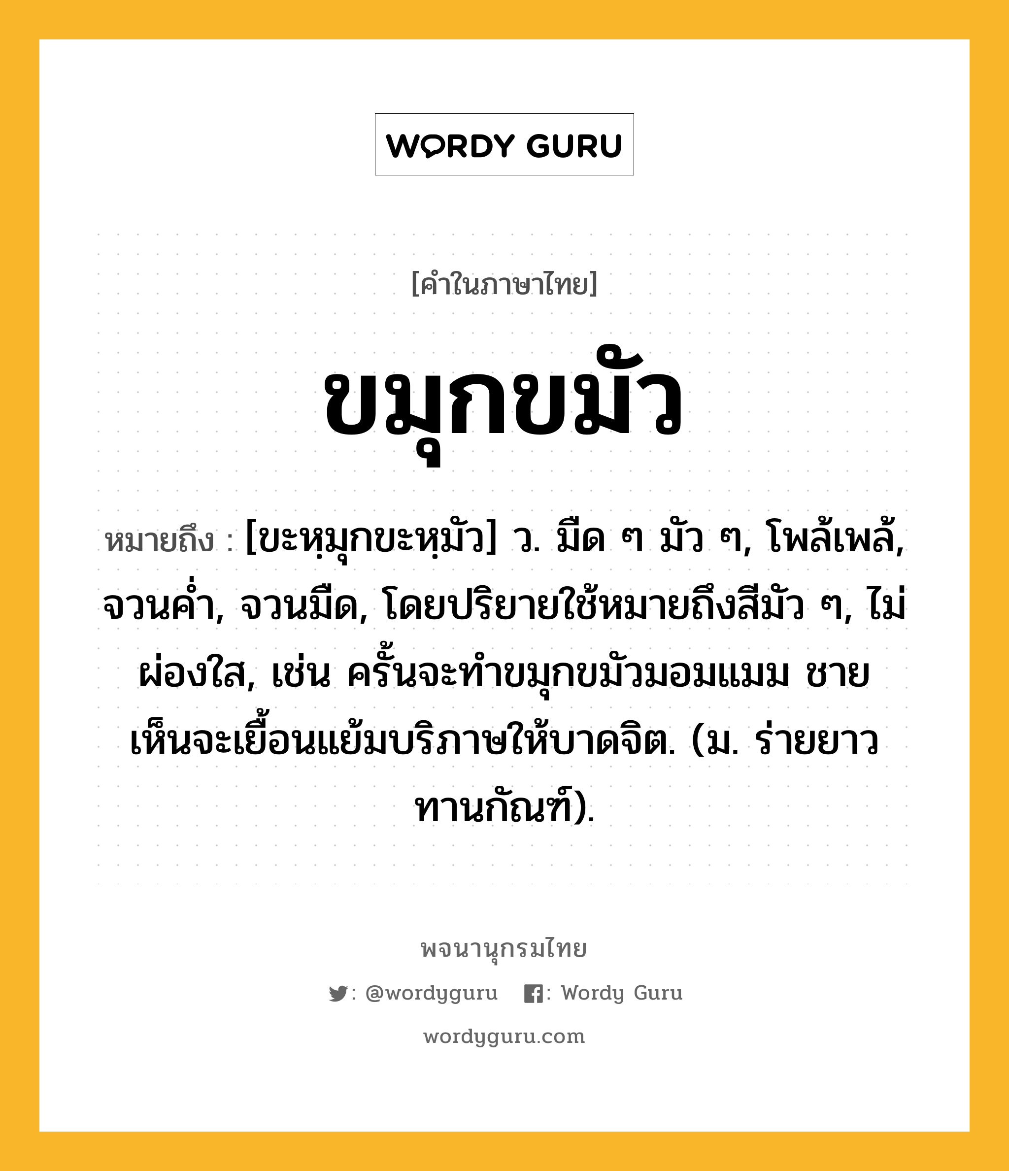 ขมุกขมัว หมายถึงอะไร?, คำในภาษาไทย ขมุกขมัว หมายถึง [ขะหฺมุกขะหฺมัว] ว. มืด ๆ มัว ๆ, โพล้เพล้, จวนคํ่า, จวนมืด, โดยปริยายใช้หมายถึงสีมัว ๆ, ไม่ผ่องใส, เช่น ครั้นจะทำขมุกขมัวมอมแมม ชายเห็นจะเยื้อนแย้มบริภาษให้บาดจิต. (ม. ร่ายยาว ทานกัณฑ์).