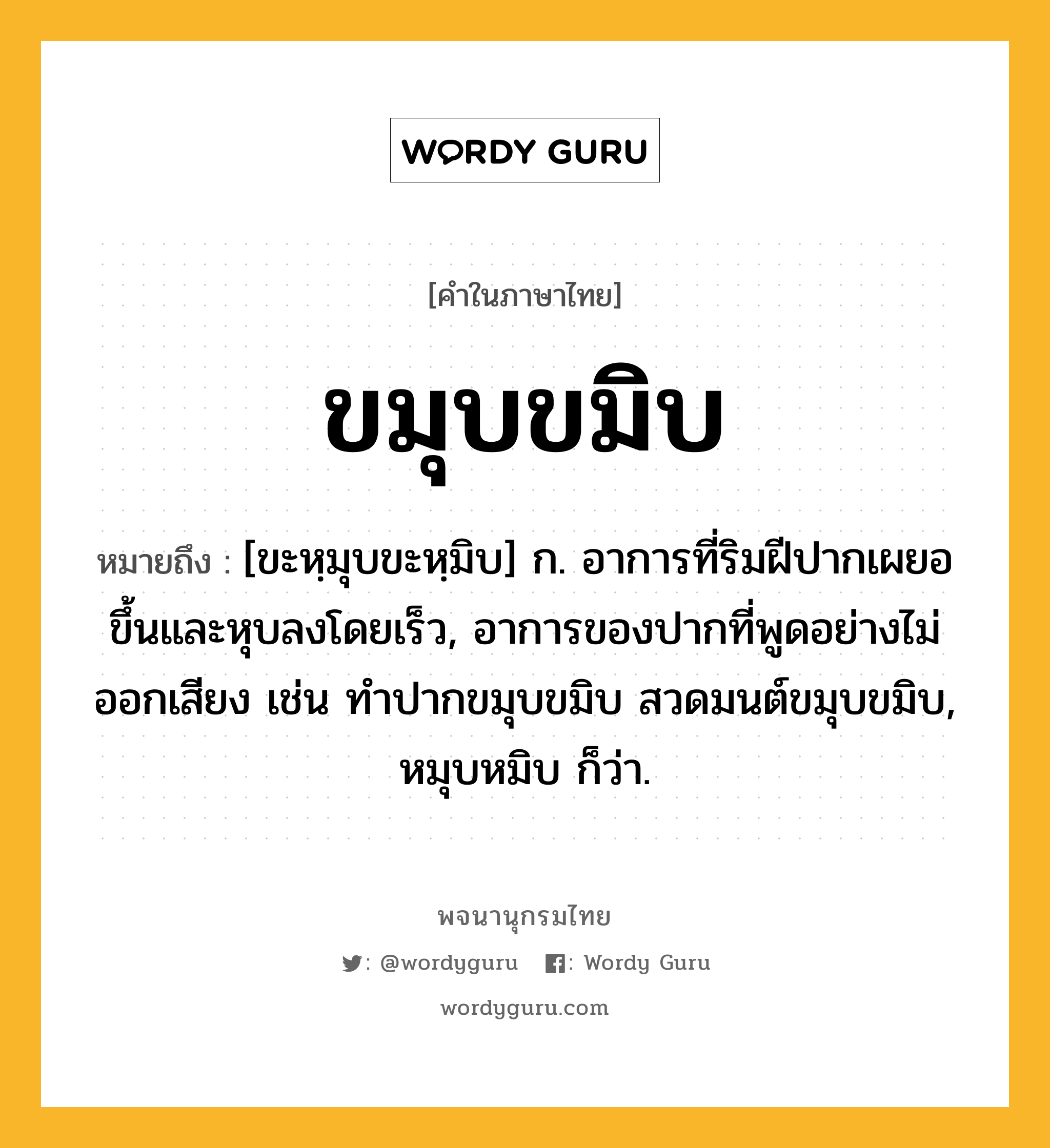 ขมุบขมิบ หมายถึงอะไร?, คำในภาษาไทย ขมุบขมิบ หมายถึง [ขะหฺมุบขะหฺมิบ] ก. อาการที่ริมฝีปากเผยอขึ้นและหุบลงโดยเร็ว, อาการของปากที่พูดอย่างไม่ออกเสียง เช่น ทำปากขมุบขมิบ สวดมนต์ขมุบขมิบ, หมุบหมิบ ก็ว่า.