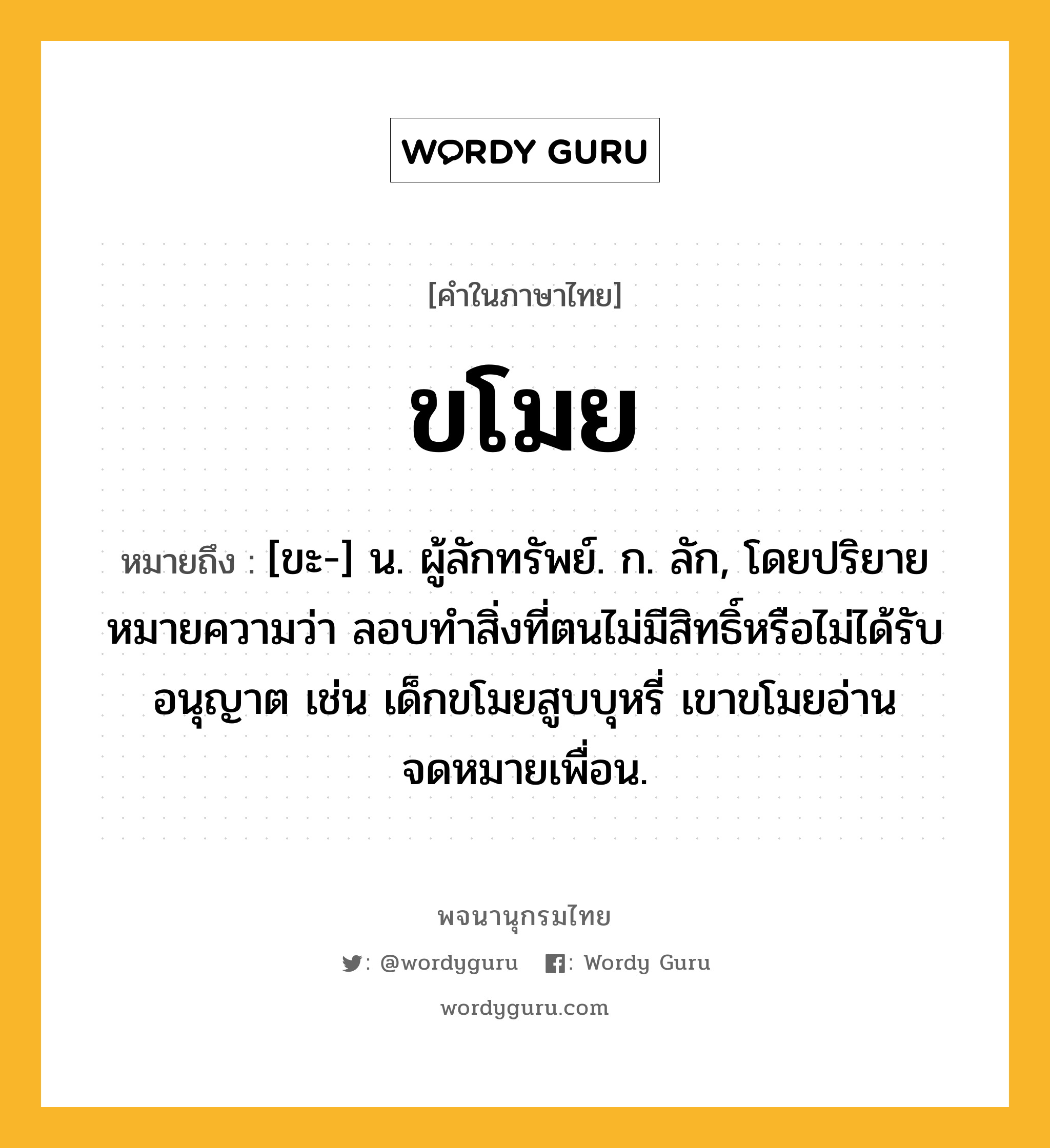 ขโมย หมายถึงอะไร?, คำในภาษาไทย ขโมย หมายถึง [ขะ-] น. ผู้ลักทรัพย์. ก. ลัก, โดยปริยายหมายความว่า ลอบทำสิ่งที่ตนไม่มีสิทธิ์หรือไม่ได้รับอนุญาต เช่น เด็กขโมยสูบบุหรี่ เขาขโมยอ่านจดหมายเพื่อน.