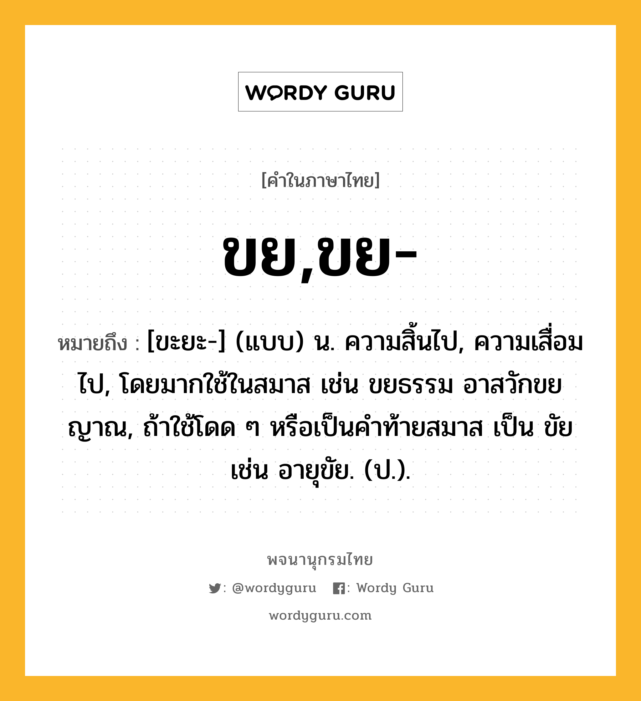 ขย,ขย- ความหมาย หมายถึงอะไร?, คำในภาษาไทย ขย,ขย- หมายถึง [ขะยะ-] (แบบ) น. ความสิ้นไป, ความเสื่อมไป, โดยมากใช้ในสมาส เช่น ขยธรรม อาสวักขยญาณ, ถ้าใช้โดด ๆ หรือเป็นคําท้ายสมาส เป็น ขัย เช่น อายุขัย. (ป.).