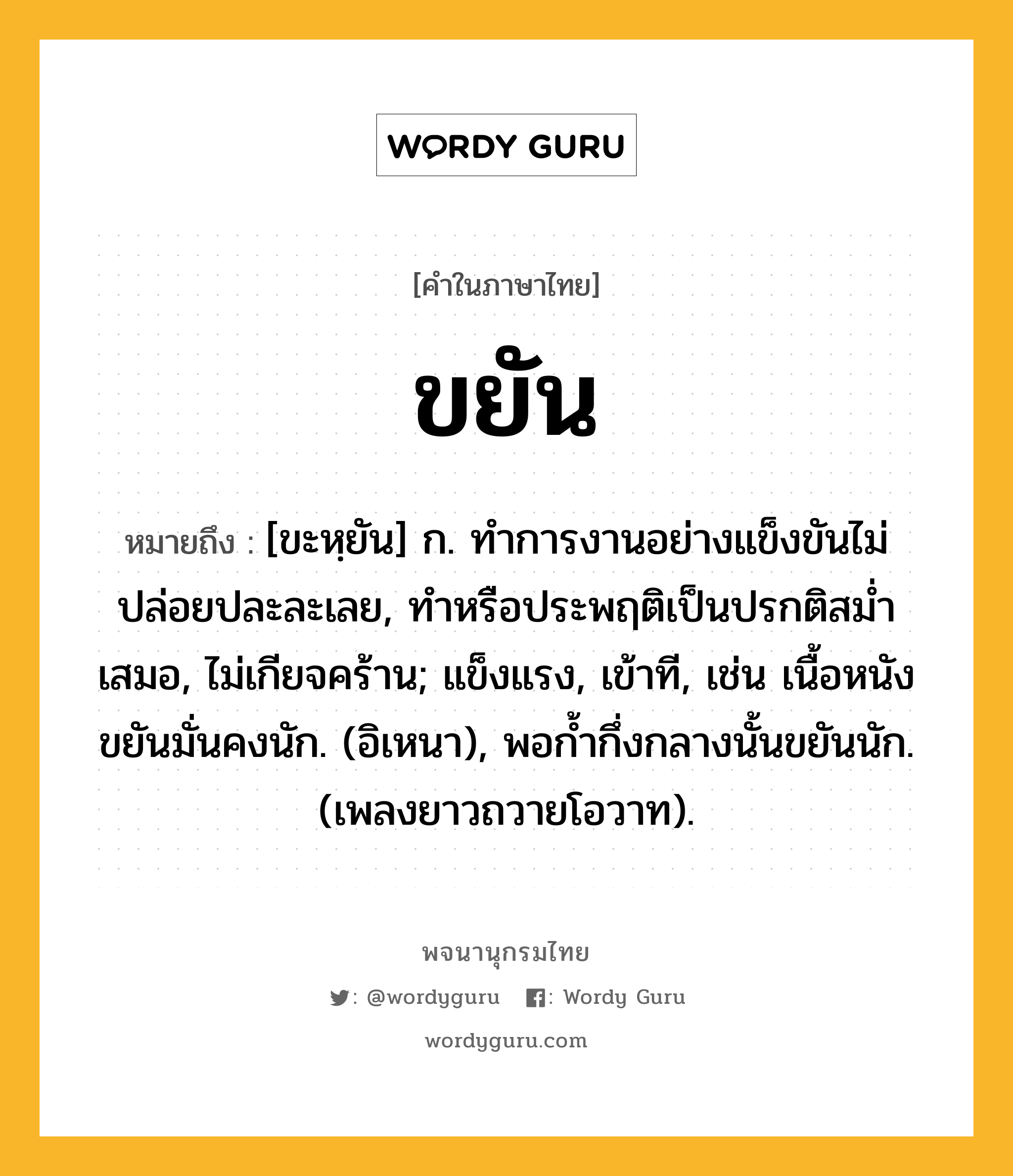 ขยัน หมายถึงอะไร?, คำในภาษาไทย ขยัน หมายถึง [ขะหฺยัน] ก. ทําการงานอย่างแข็งขันไม่ปล่อยปละละเลย, ทําหรือประพฤติเป็นปรกติสมํ่าเสมอ, ไม่เกียจคร้าน; แข็งแรง, เข้าที, เช่น เนื้อหนังขยันมั่นคงนัก. (อิเหนา), พอกํ้ากึ่งกลางนั้นขยันนัก. (เพลงยาวถวายโอวาท).