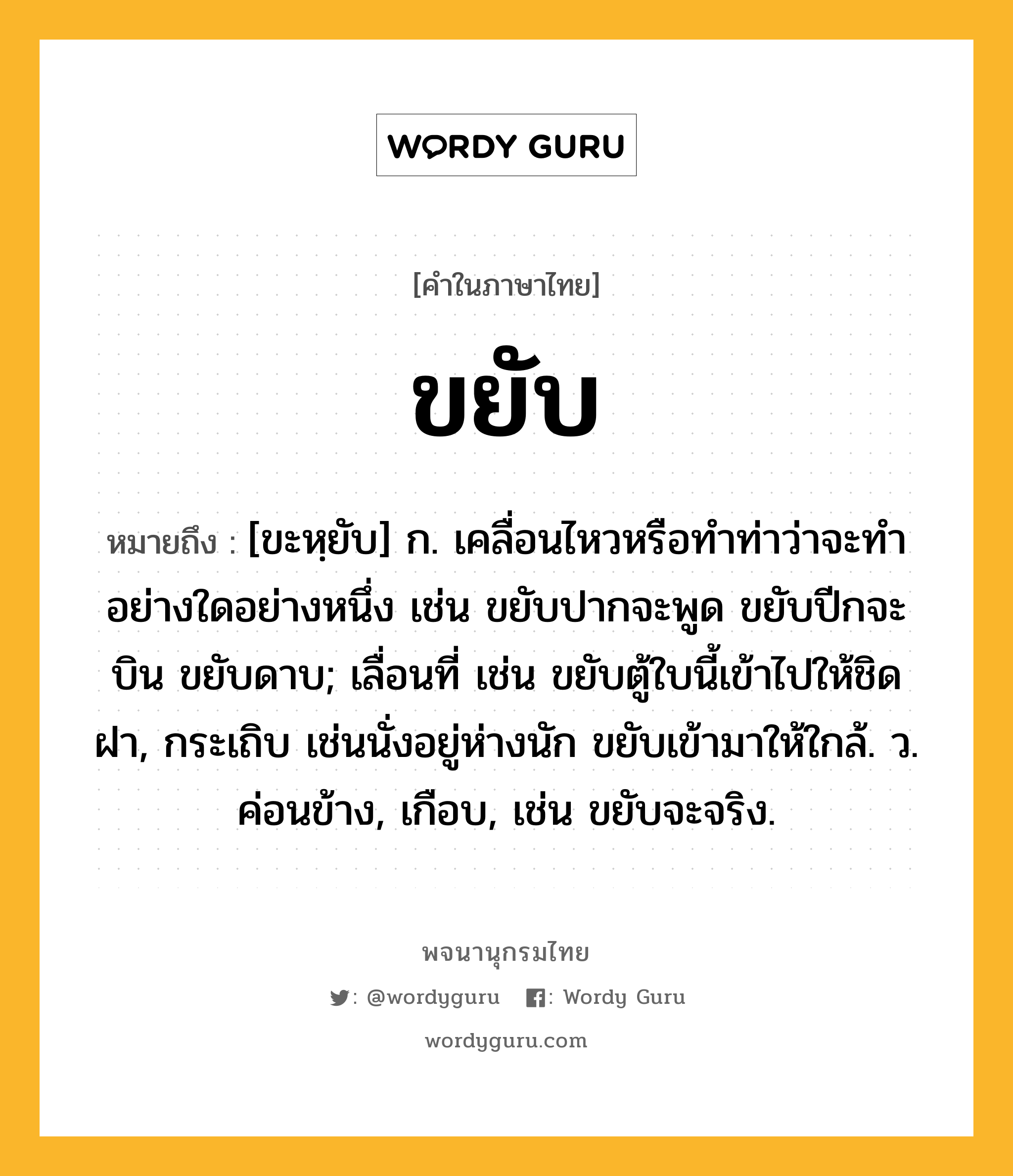 ขยับ ความหมาย หมายถึงอะไร?, คำในภาษาไทย ขยับ หมายถึง [ขะหฺยับ] ก. เคลื่อนไหวหรือทําท่าว่าจะทําอย่างใดอย่างหนึ่ง เช่น ขยับปากจะพูด ขยับปีกจะบิน ขยับดาบ; เลื่อนที่ เช่น ขยับตู้ใบนี้เข้าไปให้ชิดฝา, กระเถิบ เช่นนั่งอยู่ห่างนัก ขยับเข้ามาให้ใกล้. ว. ค่อนข้าง, เกือบ, เช่น ขยับจะจริง.