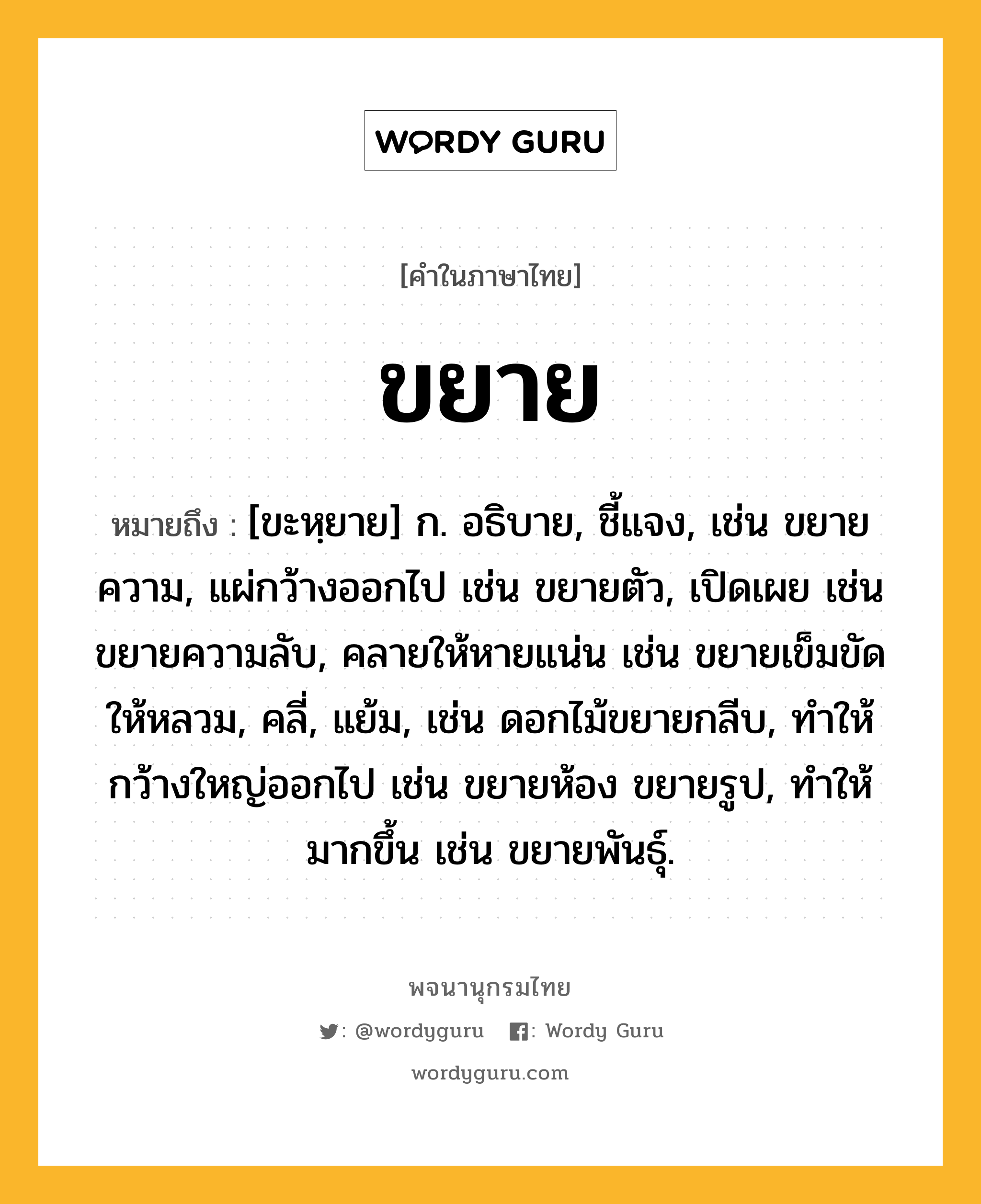 ขยาย หมายถึงอะไร?, คำในภาษาไทย ขยาย หมายถึง [ขะหฺยาย] ก. อธิบาย, ชี้แจง, เช่น ขยายความ, แผ่กว้างออกไป เช่น ขยายตัว, เปิดเผย เช่น ขยายความลับ, คลายให้หายแน่น เช่น ขยายเข็มขัดให้หลวม, คลี่, แย้ม, เช่น ดอกไม้ขยายกลีบ, ทําให้กว้างใหญ่ออกไป เช่น ขยายห้อง ขยายรูป, ทําให้มากขึ้น เช่น ขยายพันธุ์.