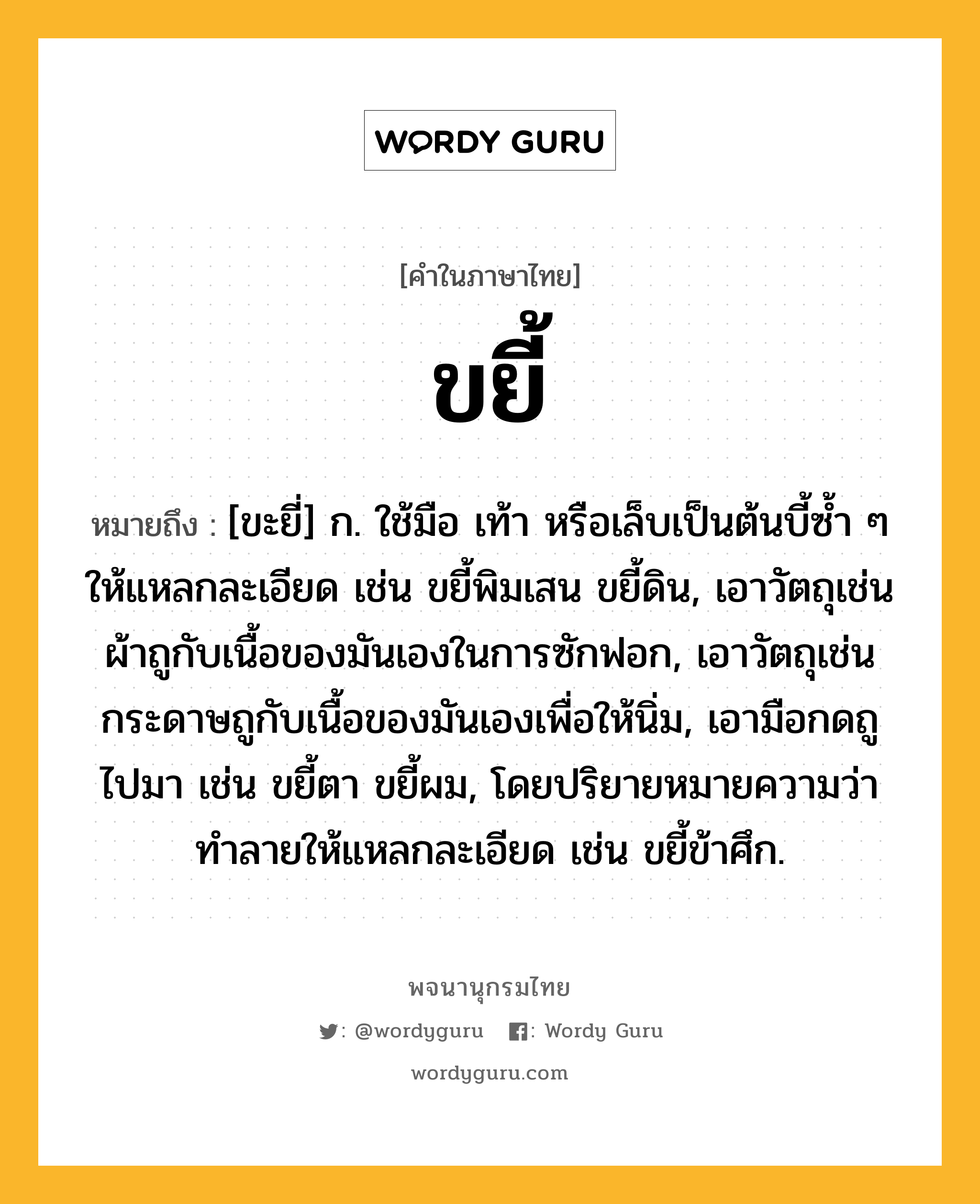 ขยี้ หมายถึงอะไร?, คำในภาษาไทย ขยี้ หมายถึง [ขะยี่] ก. ใช้มือ เท้า หรือเล็บเป็นต้นบี้ซํ้า ๆ ให้แหลกละเอียด เช่น ขยี้พิมเสน ขยี้ดิน, เอาวัตถุเช่นผ้าถูกับเนื้อของมันเองในการซักฟอก, เอาวัตถุเช่นกระดาษถูกับเนื้อของมันเองเพื่อให้นิ่ม, เอามือกดถูไปมา เช่น ขยี้ตา ขยี้ผม, โดยปริยายหมายความว่า ทําลายให้แหลกละเอียด เช่น ขยี้ข้าศึก.