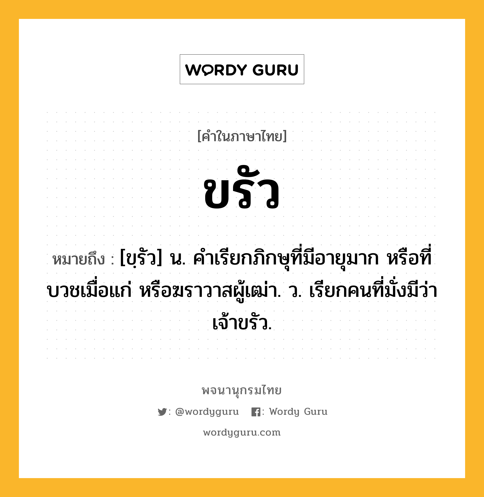 ขรัว หมายถึงอะไร?, คำในภาษาไทย ขรัว หมายถึง [ขฺรัว] น. คําเรียกภิกษุที่มีอายุมาก หรือที่บวชเมื่อแก่ หรือฆราวาสผู้เฒ่า. ว. เรียกคนที่มั่งมีว่า เจ้าขรัว.