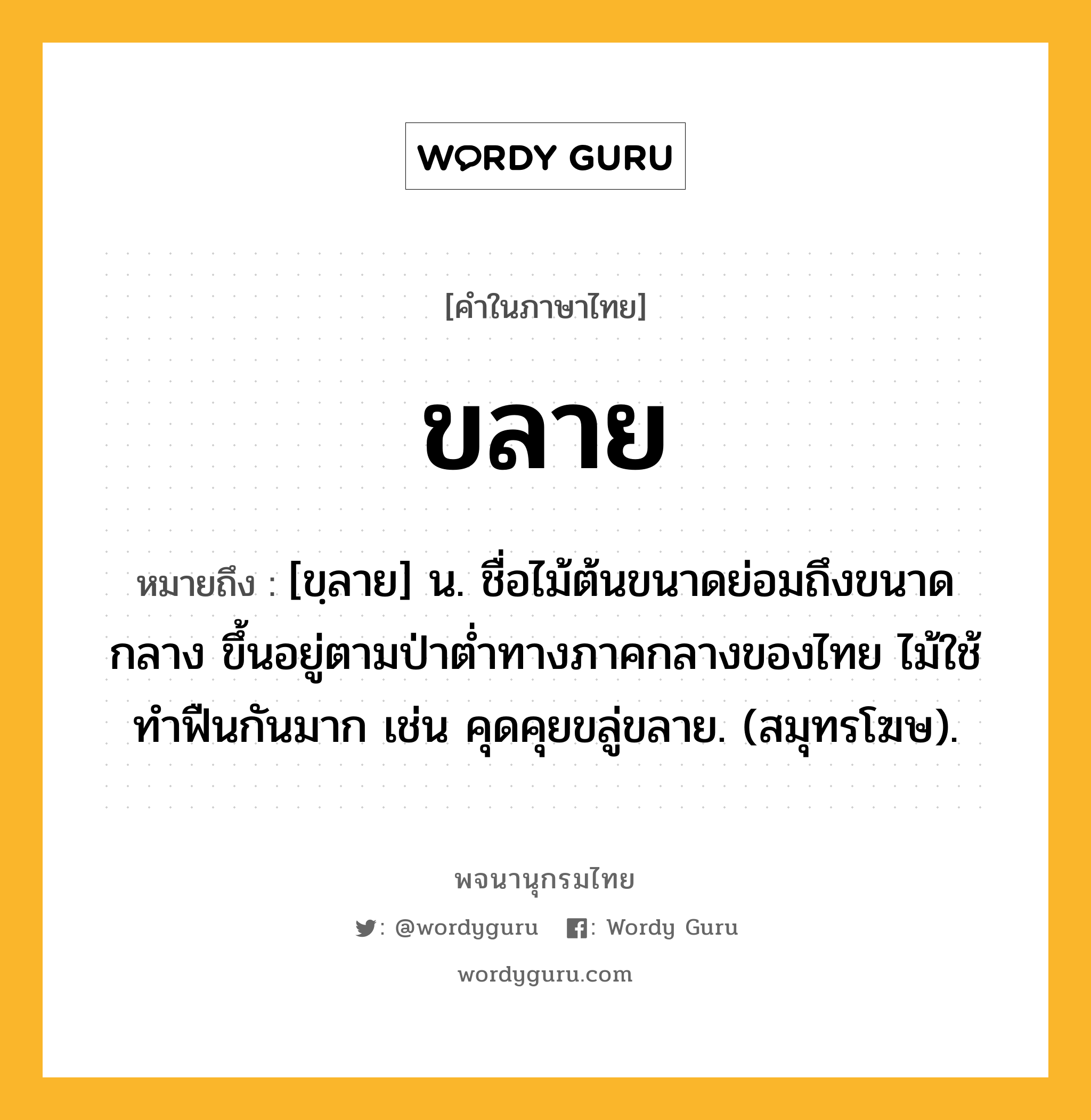 ขลาย หมายถึงอะไร?, คำในภาษาไทย ขลาย หมายถึง [ขฺลาย] น. ชื่อไม้ต้นขนาดย่อมถึงขนาดกลาง ขึ้นอยู่ตามป่าตํ่าทางภาคกลางของไทย ไม้ใช้ทําฟืนกันมาก เช่น คุดคุยขลู่ขลาย. (สมุทรโฆษ).