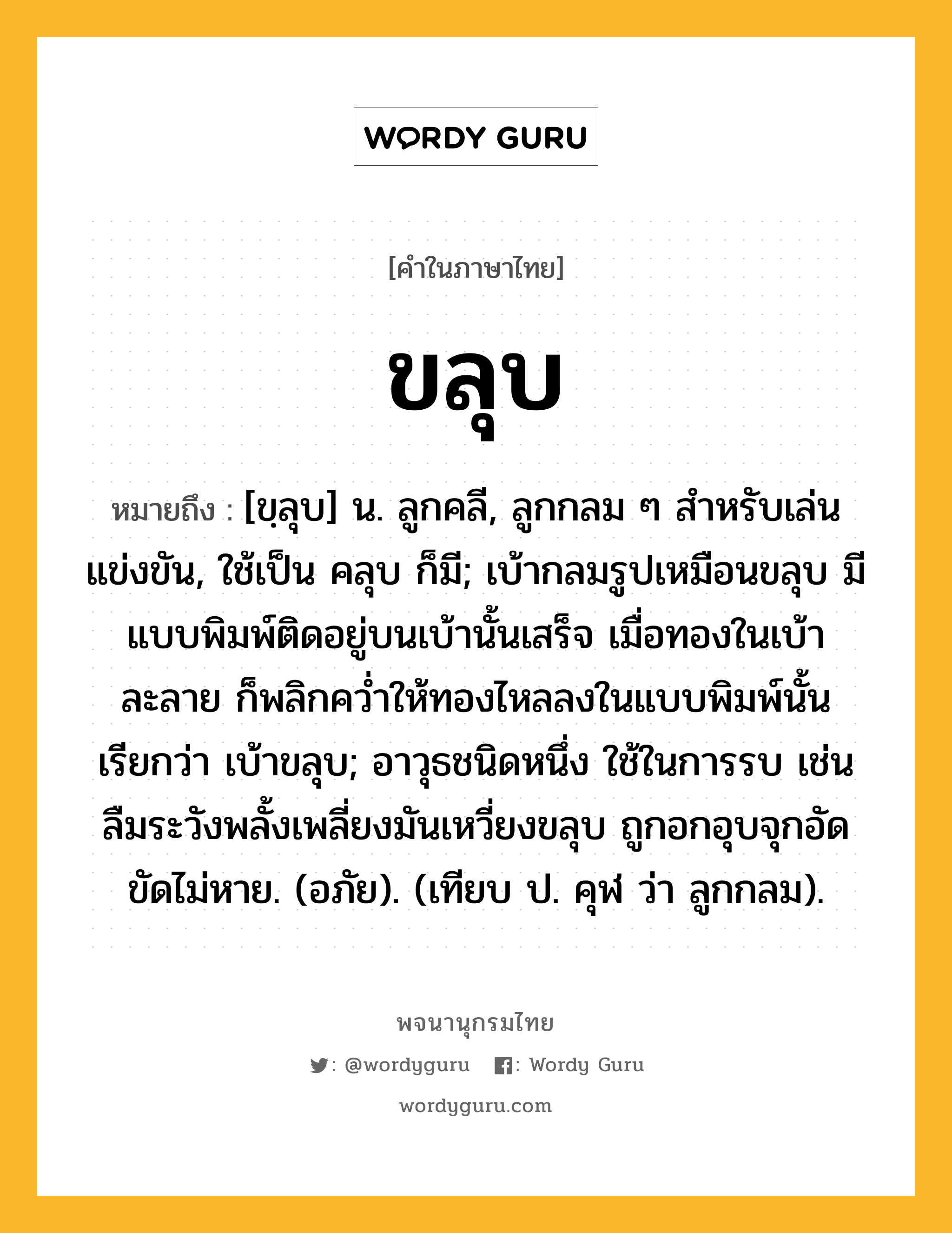 ขลุบ หมายถึงอะไร?, คำในภาษาไทย ขลุบ หมายถึง [ขฺลุบ] น. ลูกคลี, ลูกกลม ๆ สําหรับเล่นแข่งขัน, ใช้เป็น คลุบ ก็มี; เบ้ากลมรูปเหมือนขลุบ มีแบบพิมพ์ติดอยู่บนเบ้านั้นเสร็จ เมื่อทองในเบ้าละลาย ก็พลิกควํ่าให้ทองไหลลงในแบบพิมพ์นั้น เรียกว่า เบ้าขลุบ; อาวุธชนิดหนึ่ง ใช้ในการรบ เช่น ลืมระวังพลั้งเพลี่ยงมันเหวี่ยงขลุบ ถูกอกอุบจุกอัดขัดไม่หาย. (อภัย). (เทียบ ป. คุฬ ว่า ลูกกลม).