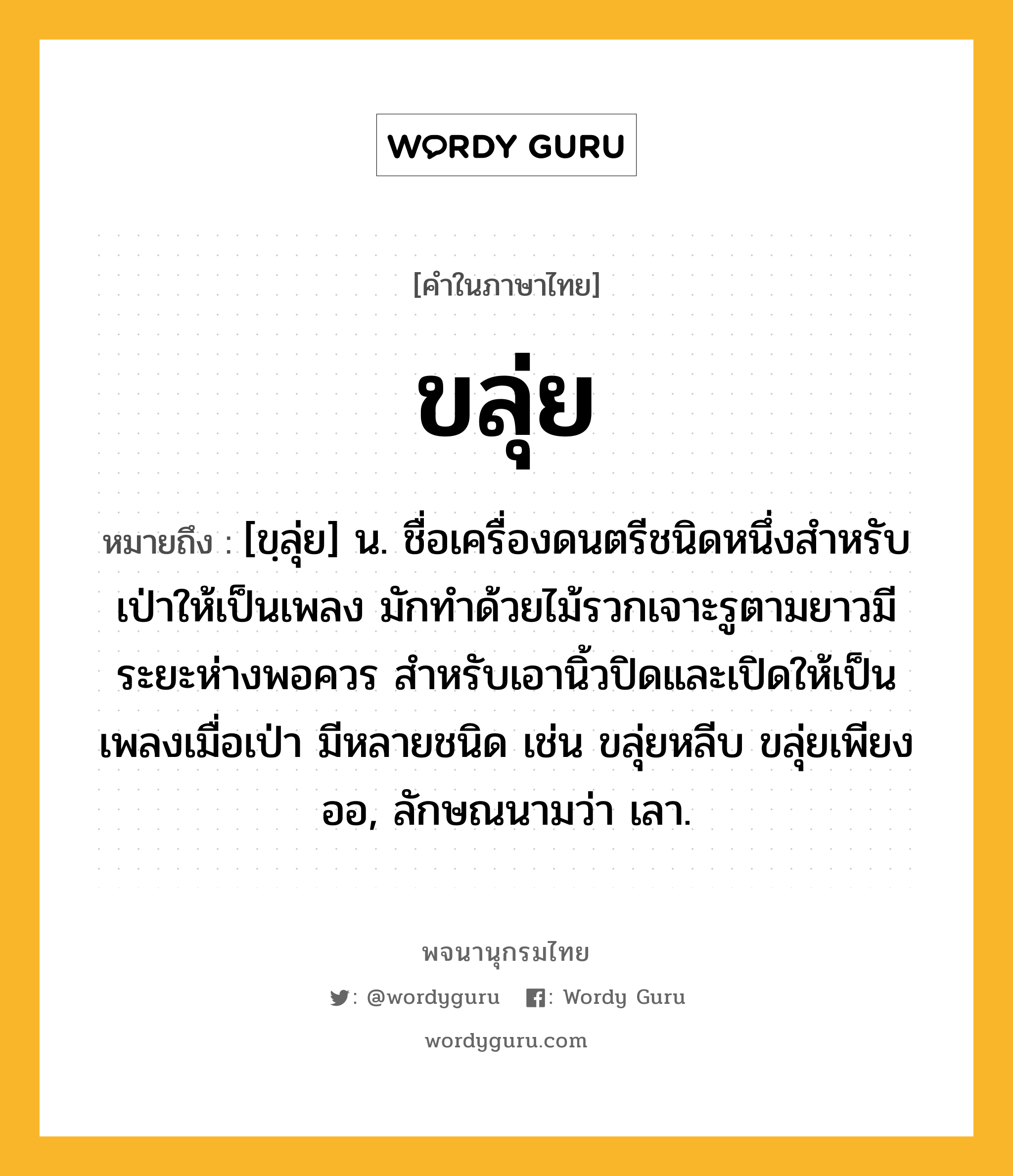 ขลุ่ย หมายถึงอะไร?, คำในภาษาไทย ขลุ่ย หมายถึง [ขฺลุ่ย] น. ชื่อเครื่องดนตรีชนิดหนึ่งสำหรับเป่าให้เป็นเพลง มักทําด้วยไม้รวกเจาะรูตามยาวมีระยะห่างพอควร สําหรับเอานิ้วปิดและเปิดให้เป็นเพลงเมื่อเป่า มีหลายชนิด เช่น ขลุ่ยหลีบ ขลุ่ยเพียงออ, ลักษณนามว่า เลา.