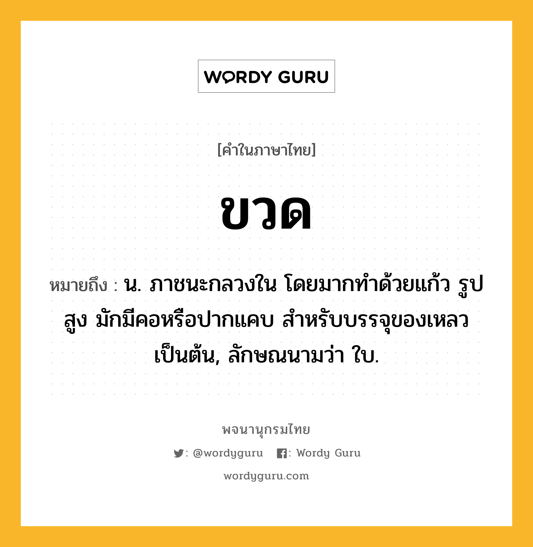 ขวด ความหมาย หมายถึงอะไร?, คำในภาษาไทย ขวด หมายถึง น. ภาชนะกลวงใน โดยมากทําด้วยแก้ว รูปสูง มักมีคอหรือปากแคบ สําหรับบรรจุของเหลวเป็นต้น, ลักษณนามว่า ใบ.