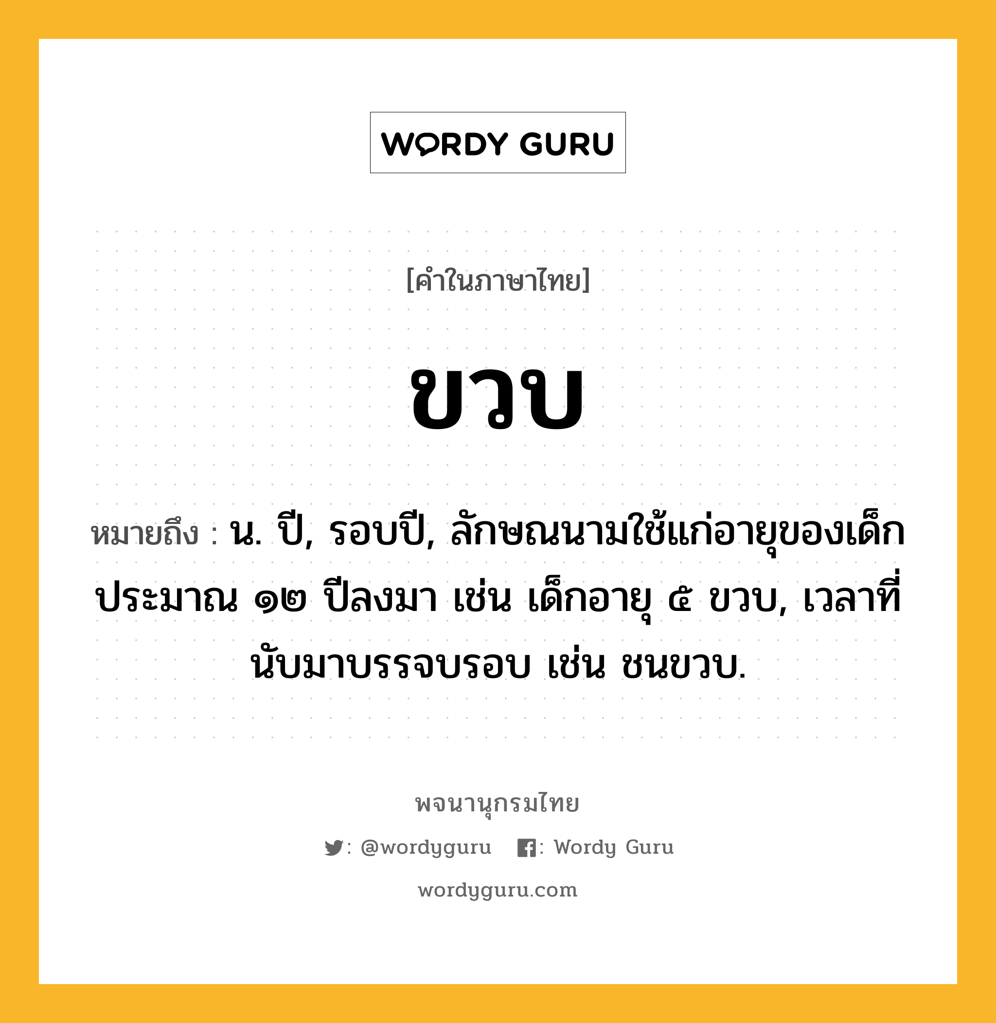 ขวบ หมายถึงอะไร?, คำในภาษาไทย ขวบ หมายถึง น. ปี, รอบปี, ลักษณนามใช้แก่อายุของเด็กประมาณ ๑๒ ปีลงมา เช่น เด็กอายุ ๕ ขวบ, เวลาที่นับมาบรรจบรอบ เช่น ชนขวบ.