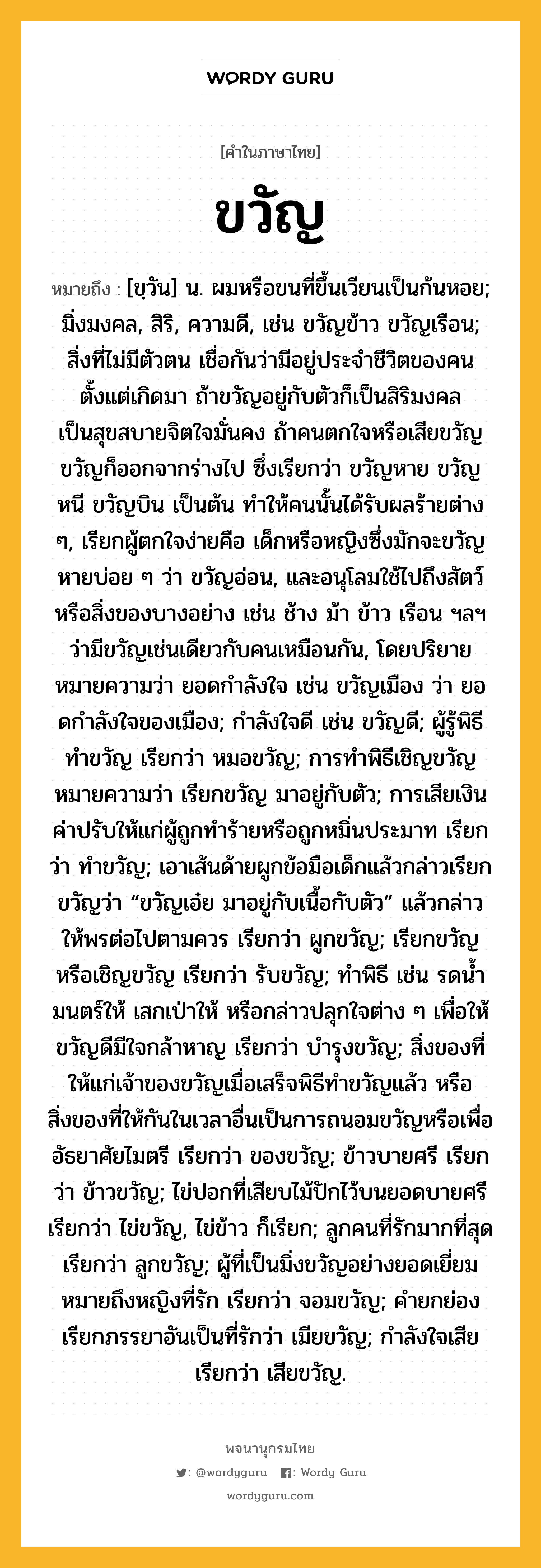 ขวัญ หมายถึงอะไร?, คำในภาษาไทย ขวัญ หมายถึง [ขฺวัน] น. ผมหรือขนที่ขึ้นเวียนเป็นก้นหอย; มิ่งมงคล, สิริ, ความดี, เช่น ขวัญข้าว ขวัญเรือน; สิ่งที่ไม่มีตัวตน เชื่อกันว่ามีอยู่ประจําชีวิตของคนตั้งแต่เกิดมา ถ้าขวัญอยู่กับตัวก็เป็นสิริมงคล เป็นสุขสบายจิตใจมั่นคง ถ้าคนตกใจหรือเสียขวัญ ขวัญก็ออกจากร่างไป ซึ่งเรียกว่า ขวัญหาย ขวัญหนี ขวัญบิน เป็นต้น ทําให้คนนั้นได้รับผลร้ายต่าง ๆ, เรียกผู้ตกใจง่ายคือ เด็กหรือหญิงซึ่งมักจะขวัญหายบ่อย ๆ ว่า ขวัญอ่อน, และอนุโลมใช้ไปถึงสัตว์หรือสิ่งของบางอย่าง เช่น ช้าง ม้า ข้าว เรือน ฯลฯ ว่ามีขวัญเช่นเดียวกับคนเหมือนกัน, โดยปริยายหมายความว่า ยอดกําลังใจ เช่น ขวัญเมือง ว่า ยอดกําลังใจของเมือง; กําลังใจดี เช่น ขวัญดี; ผู้รู้พิธีทําขวัญ เรียกว่า หมอขวัญ; การทําพิธีเชิญขวัญหมายความว่า เรียกขวัญ มาอยู่กับตัว; การเสียเงินค่าปรับให้แก่ผู้ถูกทําร้ายหรือถูกหมิ่นประมาท เรียกว่า ทำขวัญ; เอาเส้นด้ายผูกข้อมือเด็กแล้วกล่าวเรียกขวัญว่า “ขวัญเอ๋ย มาอยู่กับเนื้อกับตัว” แล้วกล่าวให้พรต่อไปตามควร เรียกว่า ผูกขวัญ; เรียกขวัญหรือเชิญขวัญ เรียกว่า รับขวัญ; ทําพิธี เช่น รดนํ้ามนตร์ให้ เสกเป่าให้ หรือกล่าวปลุกใจต่าง ๆ เพื่อให้ขวัญดีมีใจกล้าหาญ เรียกว่า บำรุงขวัญ; สิ่งของที่ให้แก่เจ้าของขวัญเมื่อเสร็จพิธีทําขวัญแล้ว หรือสิ่งของที่ให้กันในเวลาอื่นเป็นการถนอมขวัญหรือเพื่ออัธยาศัยไมตรี เรียกว่า ของขวัญ; ข้าวบายศรี เรียกว่า ข้าวขวัญ; ไข่ปอกที่เสียบไม้ปักไว้บนยอดบายศรี เรียกว่า ไข่ขวัญ, ไข่ข้าว ก็เรียก; ลูกคนที่รักมากที่สุด เรียกว่า ลูกขวัญ; ผู้ที่เป็นมิ่งขวัญอย่างยอดเยี่ยมหมายถึงหญิงที่รัก เรียกว่า จอมขวัญ; คำยกย่องเรียกภรรยาอันเป็นที่รักว่า เมียขวัญ; กําลังใจเสีย เรียกว่า เสียขวัญ.