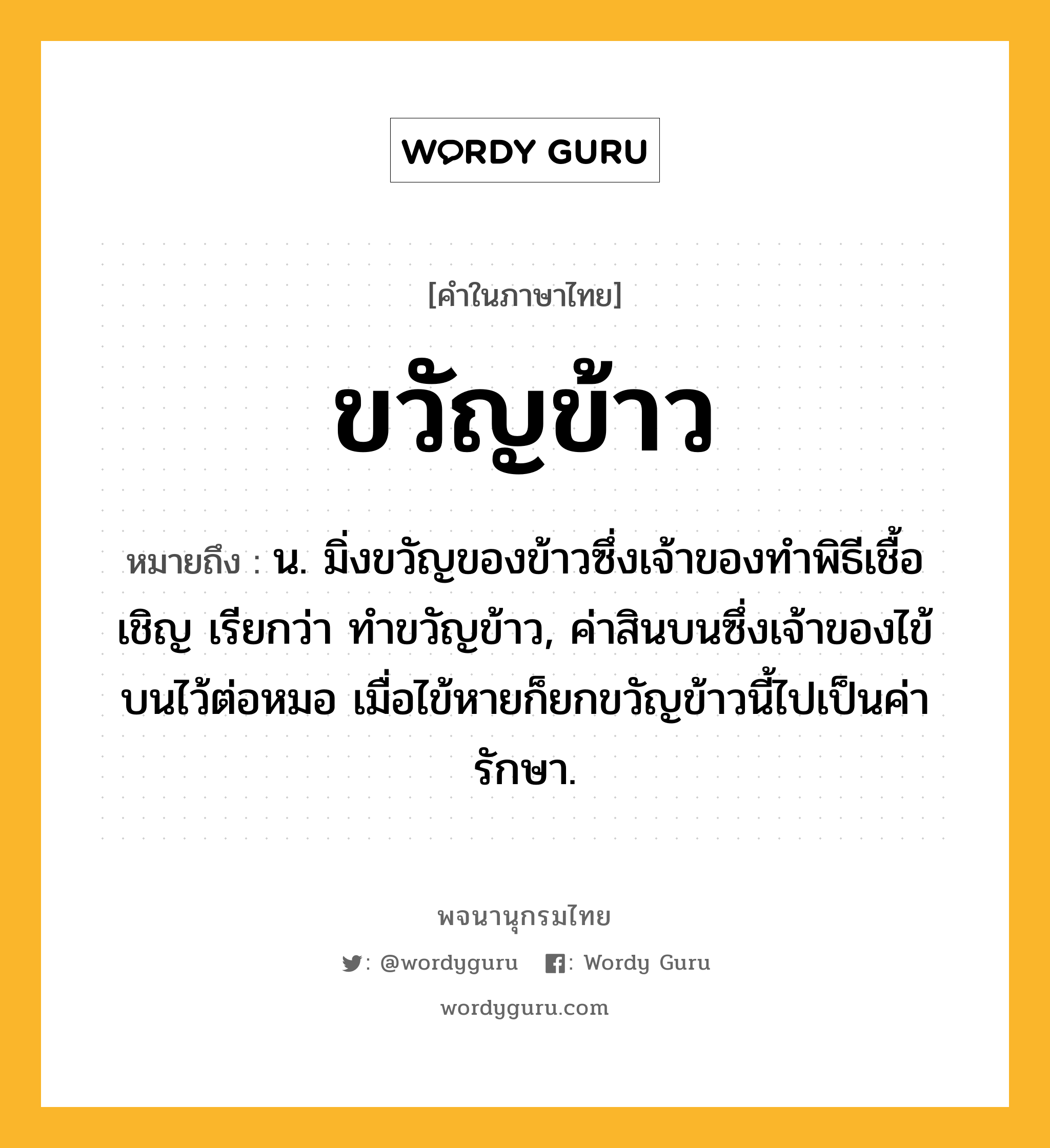 ขวัญข้าว หมายถึงอะไร?, คำในภาษาไทย ขวัญข้าว หมายถึง น. มิ่งขวัญของข้าวซึ่งเจ้าของทําพิธีเชื้อเชิญ เรียกว่า ทําขวัญข้าว, ค่าสินบนซึ่งเจ้าของไข้บนไว้ต่อหมอ เมื่อไข้หายก็ยกขวัญข้าวนี้ไปเป็นค่ารักษา.