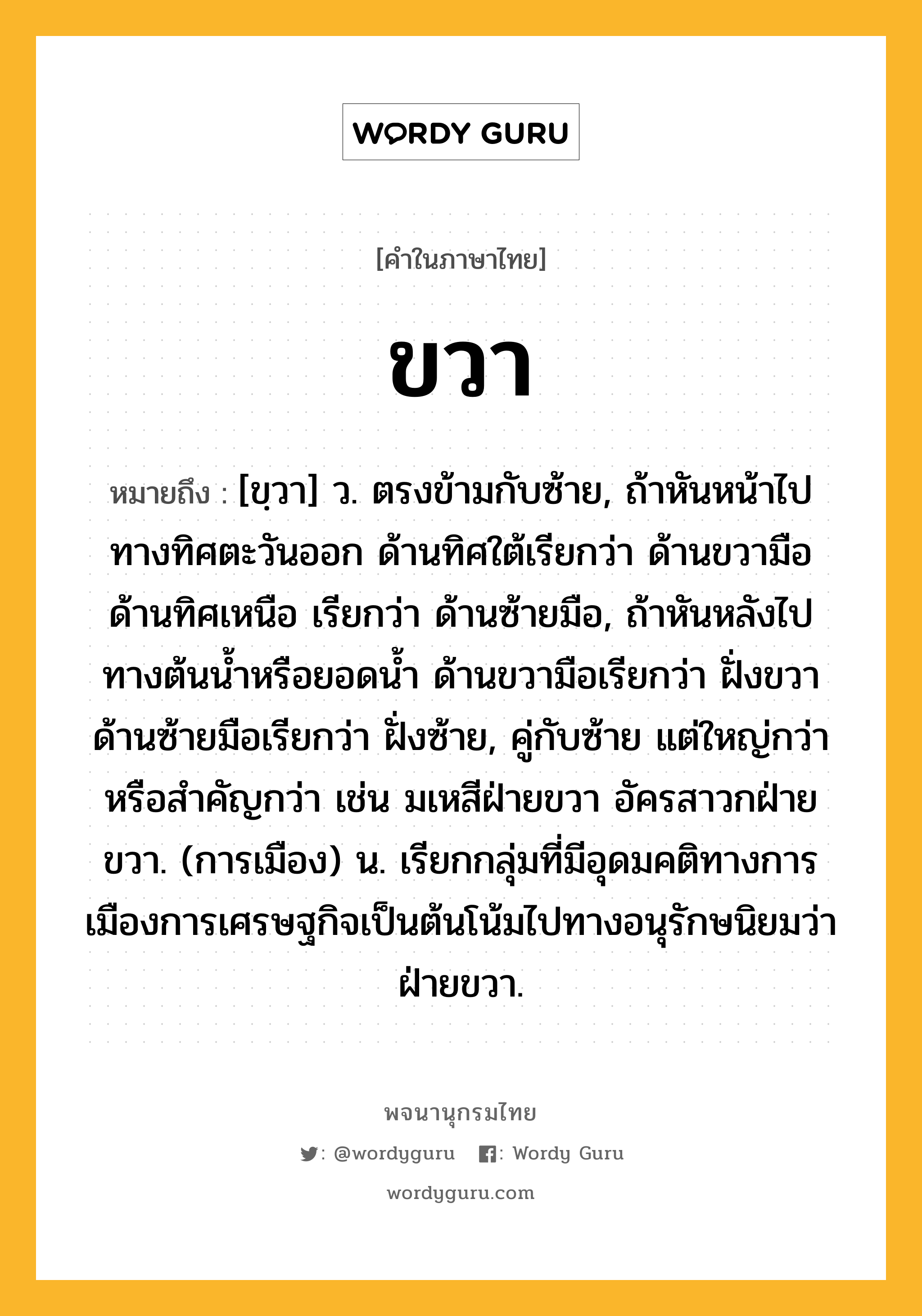 ขวา หมายถึงอะไร?, คำในภาษาไทย ขวา หมายถึง [ขฺวา] ว. ตรงข้ามกับซ้าย, ถ้าหันหน้าไปทางทิศตะวันออก ด้านทิศใต้เรียกว่า ด้านขวามือ ด้านทิศเหนือ เรียกว่า ด้านซ้ายมือ, ถ้าหันหลังไปทางต้นนํ้าหรือยอดนํ้า ด้านขวามือเรียกว่า ฝั่งขวา ด้านซ้ายมือเรียกว่า ฝั่งซ้าย, คู่กับซ้าย แต่ใหญ่กว่าหรือสําคัญกว่า เช่น มเหสีฝ่ายขวา อัครสาวกฝ่ายขวา. (การเมือง) น. เรียกกลุ่มที่มีอุดมคติทางการเมืองการเศรษฐกิจเป็นต้นโน้มไปทางอนุรักษนิยมว่า ฝ่ายขวา.