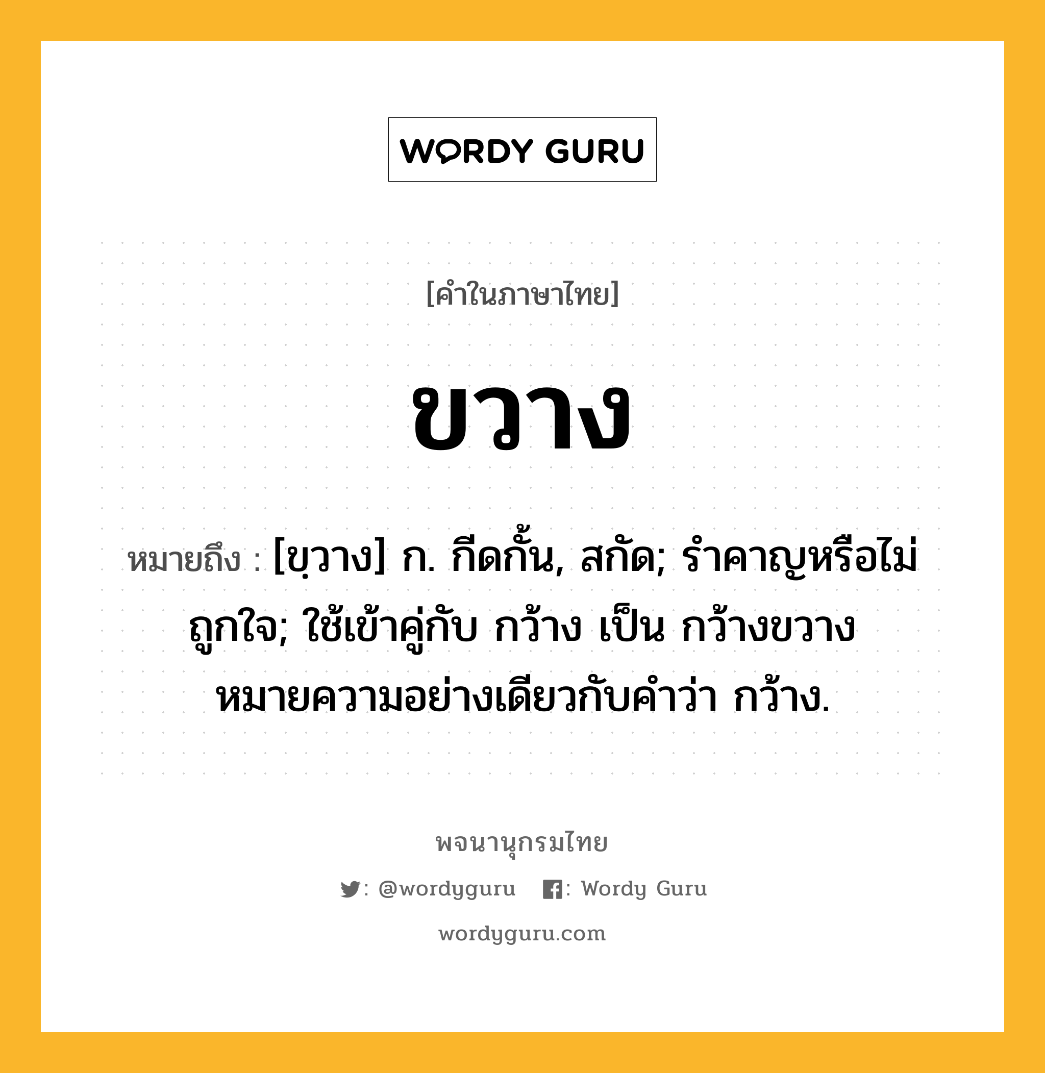 ขวาง หมายถึงอะไร?, คำในภาษาไทย ขวาง หมายถึง [ขฺวาง] ก. กีดกั้น, สกัด; รำคาญหรือไม่ถูกใจ; ใช้เข้าคู่กับ กว้าง เป็น กว้างขวาง หมายความอย่างเดียวกับคําว่า กว้าง.