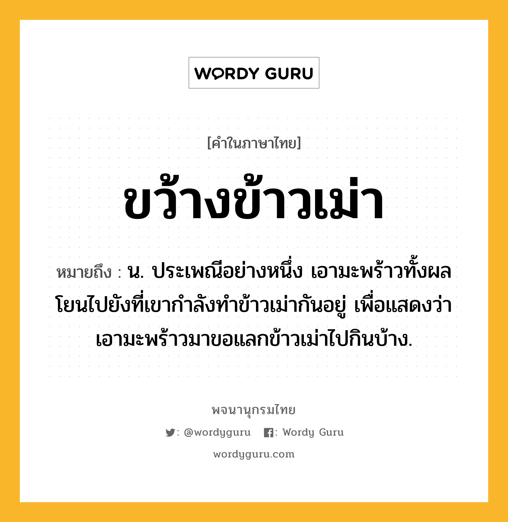 ขว้างข้าวเม่า ความหมาย หมายถึงอะไร?, คำในภาษาไทย ขว้างข้าวเม่า หมายถึง น. ประเพณีอย่างหนึ่ง เอามะพร้าวทั้งผลโยนไปยังที่เขากําลังทําข้าวเม่ากันอยู่ เพื่อแสดงว่าเอามะพร้าวมาขอแลกข้าวเม่าไปกินบ้าง.