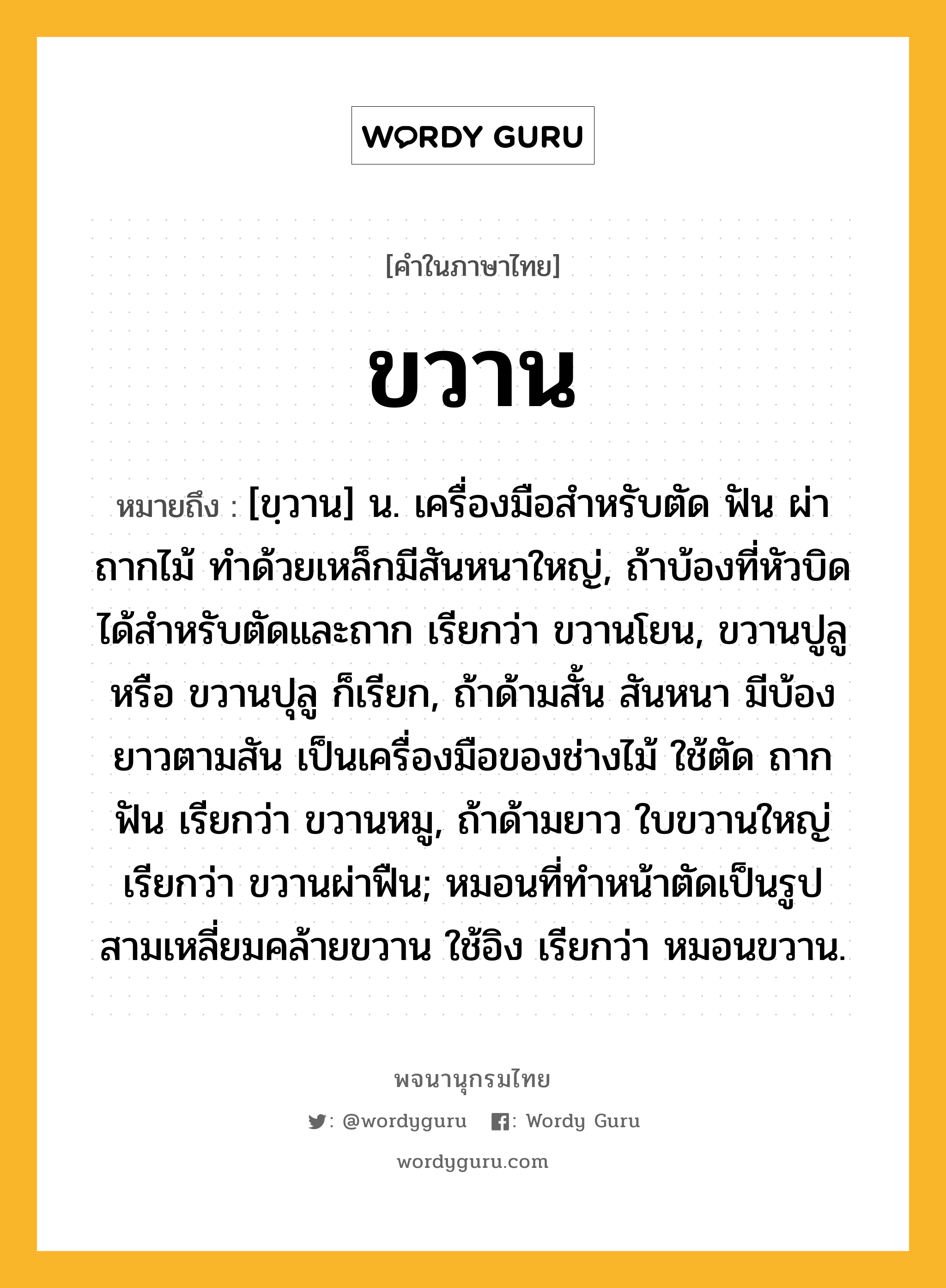 ขวาน หมายถึงอะไร?, คำในภาษาไทย ขวาน หมายถึง [ขฺวาน] น. เครื่องมือสําหรับตัด ฟัน ผ่า ถากไม้ ทําด้วยเหล็กมีสันหนาใหญ่, ถ้าบ้องที่หัวบิดได้สําหรับตัดและถาก เรียกว่า ขวานโยน, ขวานปูลู หรือ ขวานปุลู ก็เรียก, ถ้าด้ามสั้น สันหนา มีบ้องยาวตามสัน เป็นเครื่องมือของช่างไม้ ใช้ตัด ถาก ฟัน เรียกว่า ขวานหมู, ถ้าด้ามยาว ใบขวานใหญ่ เรียกว่า ขวานผ่าฟืน; หมอนที่ทำหน้าตัดเป็นรูปสามเหลี่ยมคล้ายขวาน ใช้อิง เรียกว่า หมอนขวาน.