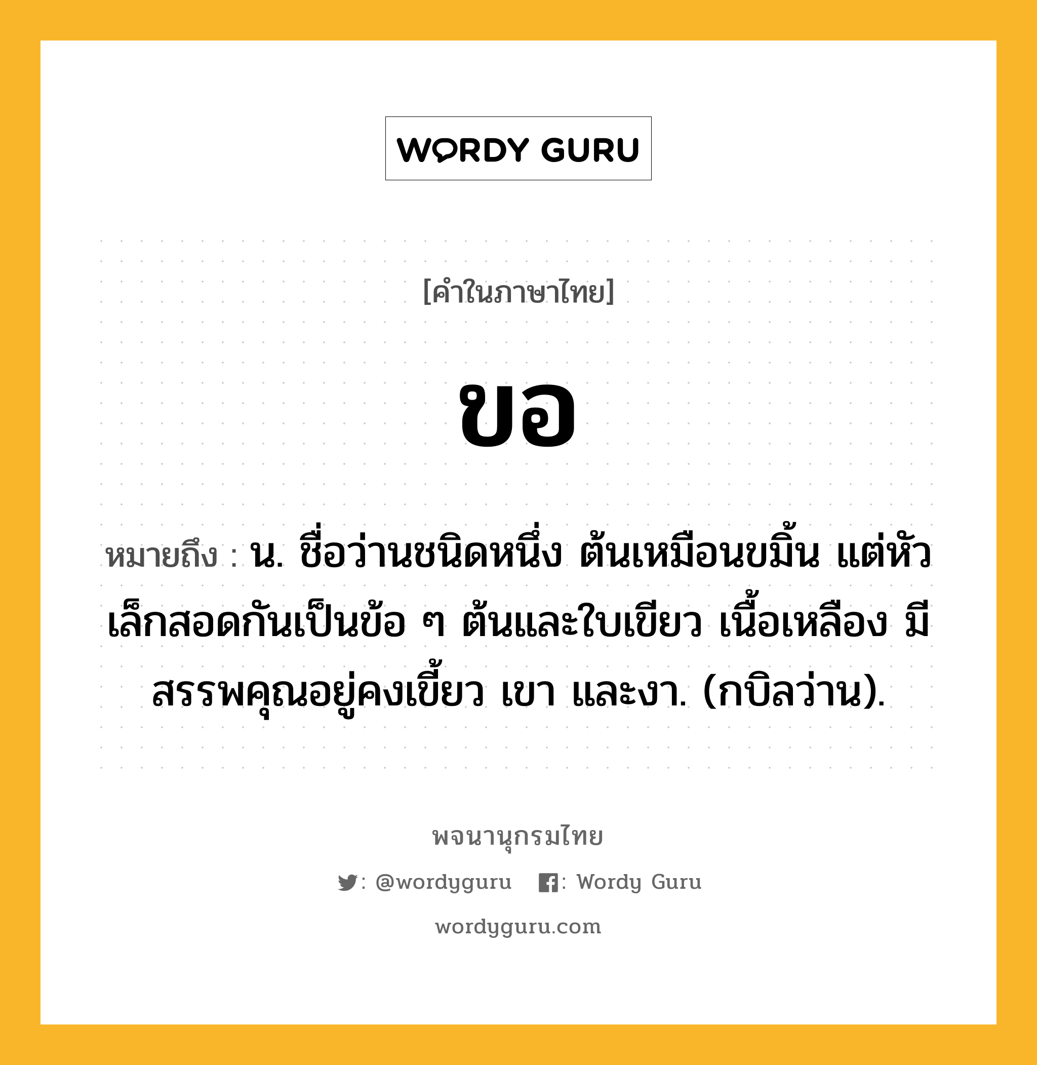 ขอ หมายถึงอะไร?, คำในภาษาไทย ขอ หมายถึง น. ชื่อว่านชนิดหนึ่ง ต้นเหมือนขมิ้น แต่หัวเล็กสอดกันเป็นข้อ ๆ ต้นและใบเขียว เนื้อเหลือง มีสรรพคุณอยู่คงเขี้ยว เขา และงา. (กบิลว่าน).