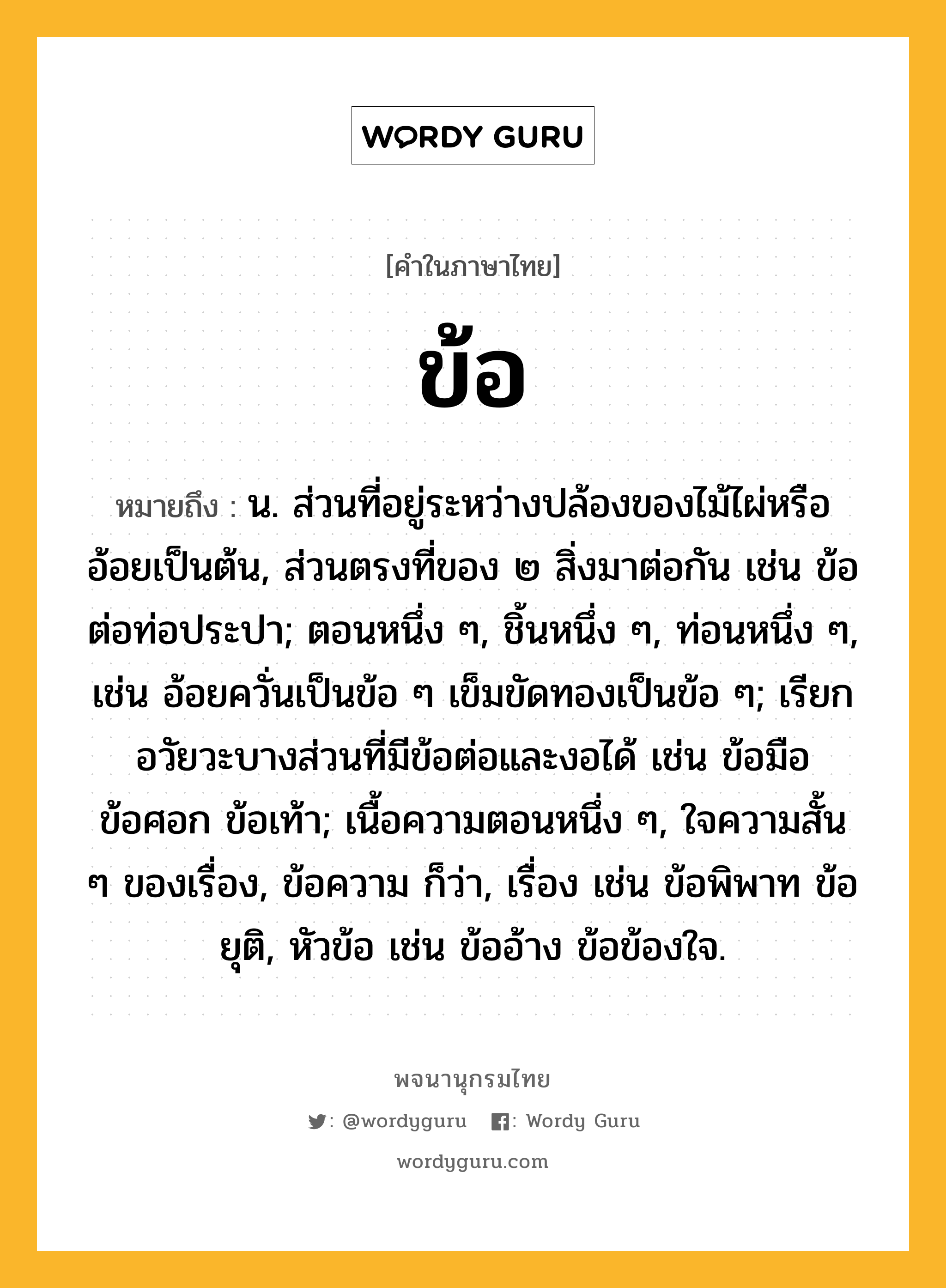 ข้อ หมายถึงอะไร?, คำในภาษาไทย ข้อ หมายถึง น. ส่วนที่อยู่ระหว่างปล้องของไม้ไผ่หรืออ้อยเป็นต้น, ส่วนตรงที่ของ ๒ สิ่งมาต่อกัน เช่น ข้อต่อท่อประปา; ตอนหนึ่ง ๆ, ชิ้นหนึ่ง ๆ, ท่อนหนึ่ง ๆ, เช่น อ้อยควั่นเป็นข้อ ๆ เข็มขัดทองเป็นข้อ ๆ; เรียกอวัยวะบางส่วนที่มีข้อต่อและงอได้ เช่น ข้อมือ ข้อศอก ข้อเท้า; เนื้อความตอนหนึ่ง ๆ, ใจความสั้น ๆ ของเรื่อง, ข้อความ ก็ว่า, เรื่อง เช่น ข้อพิพาท ข้อยุติ, หัวข้อ เช่น ข้ออ้าง ข้อข้องใจ.