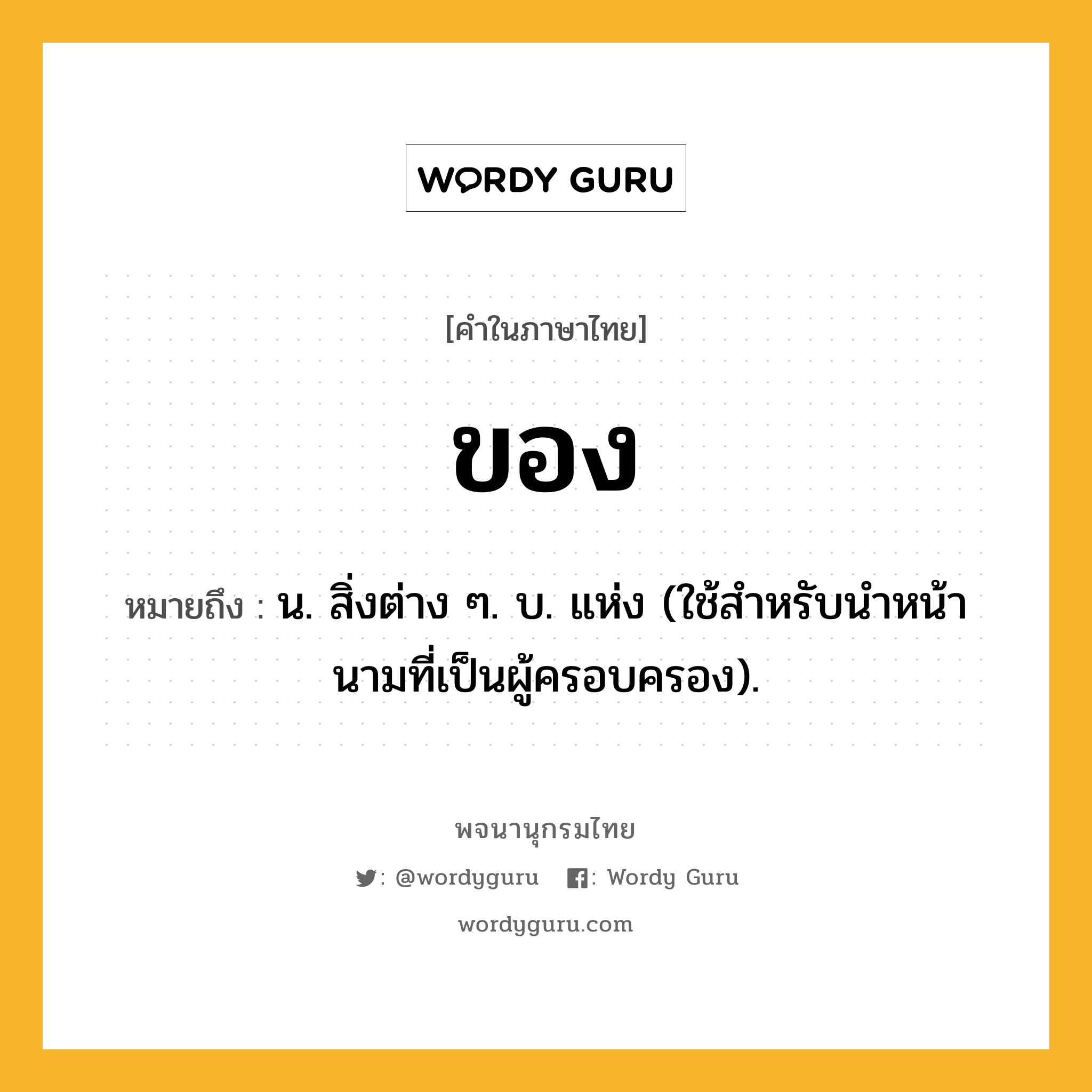 ของ หมายถึงอะไร?, คำในภาษาไทย ของ หมายถึง น. สิ่งต่าง ๆ. บ. แห่ง (ใช้สําหรับนําหน้านามที่เป็นผู้ครอบครอง).