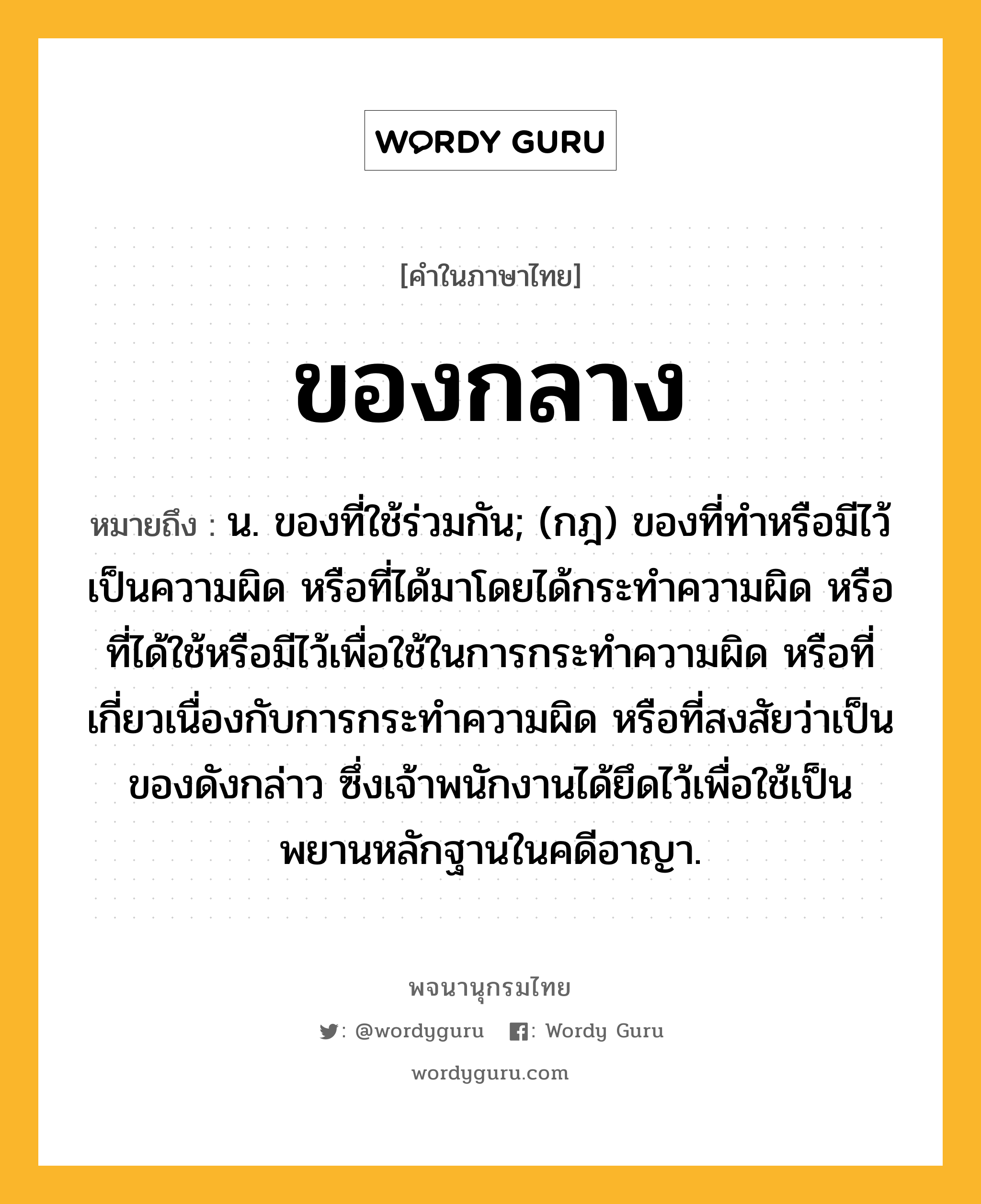 ของกลาง หมายถึงอะไร?, คำในภาษาไทย ของกลาง หมายถึง น. ของที่ใช้ร่วมกัน; (กฎ) ของที่ทําหรือมีไว้เป็นความผิด หรือที่ได้มาโดยได้กระทําความผิด หรือที่ได้ใช้หรือมีไว้เพื่อใช้ในการกระทําความผิด หรือที่เกี่ยวเนื่องกับการกระทําความผิด หรือที่สงสัยว่าเป็นของดังกล่าว ซึ่งเจ้าพนักงานได้ยึดไว้เพื่อใช้เป็นพยานหลักฐานในคดีอาญา.