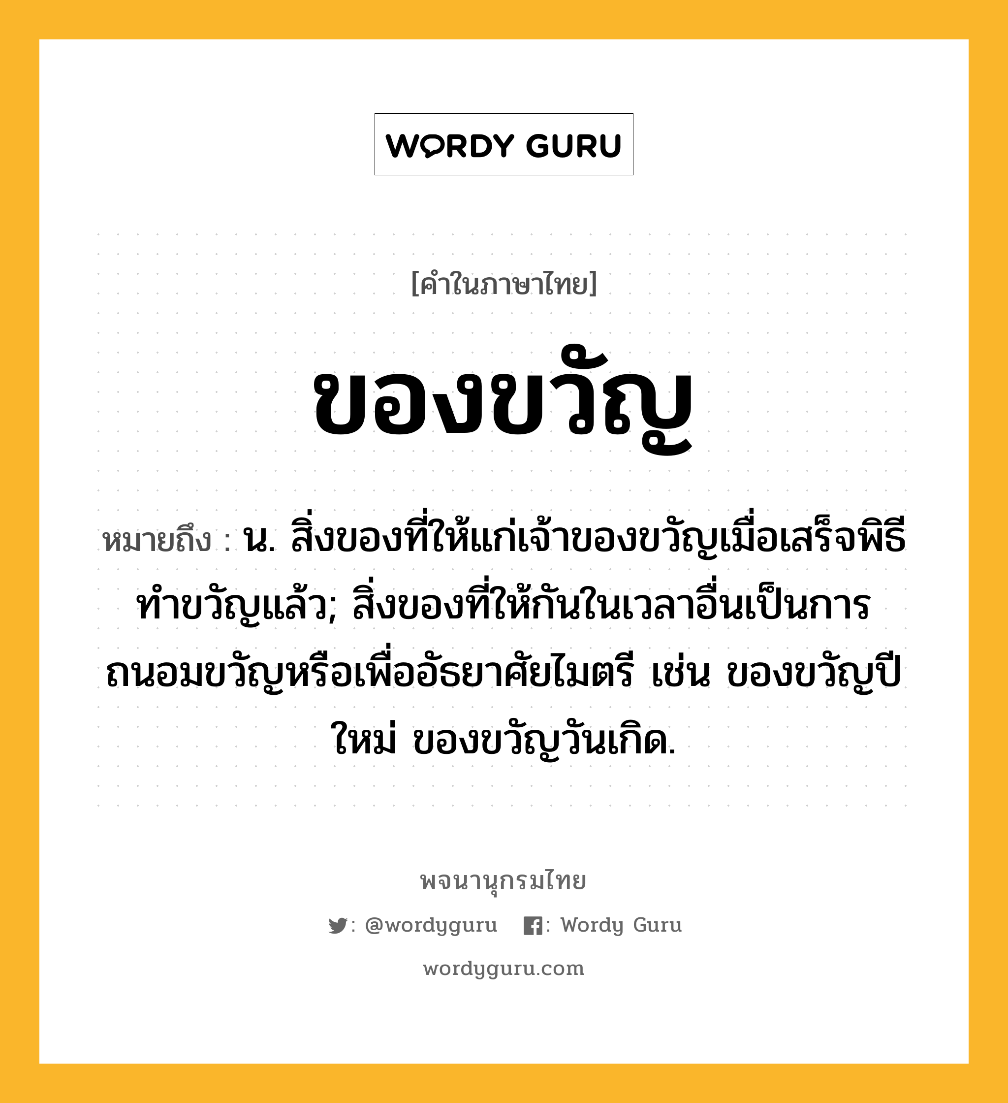 ของขวัญ หมายถึงอะไร?, คำในภาษาไทย ของขวัญ หมายถึง น. สิ่งของที่ให้แก่เจ้าของขวัญเมื่อเสร็จพิธีทําขวัญแล้ว; สิ่งของที่ให้กันในเวลาอื่นเป็นการถนอมขวัญหรือเพื่ออัธยาศัยไมตรี เช่น ของขวัญปีใหม่ ของขวัญวันเกิด.