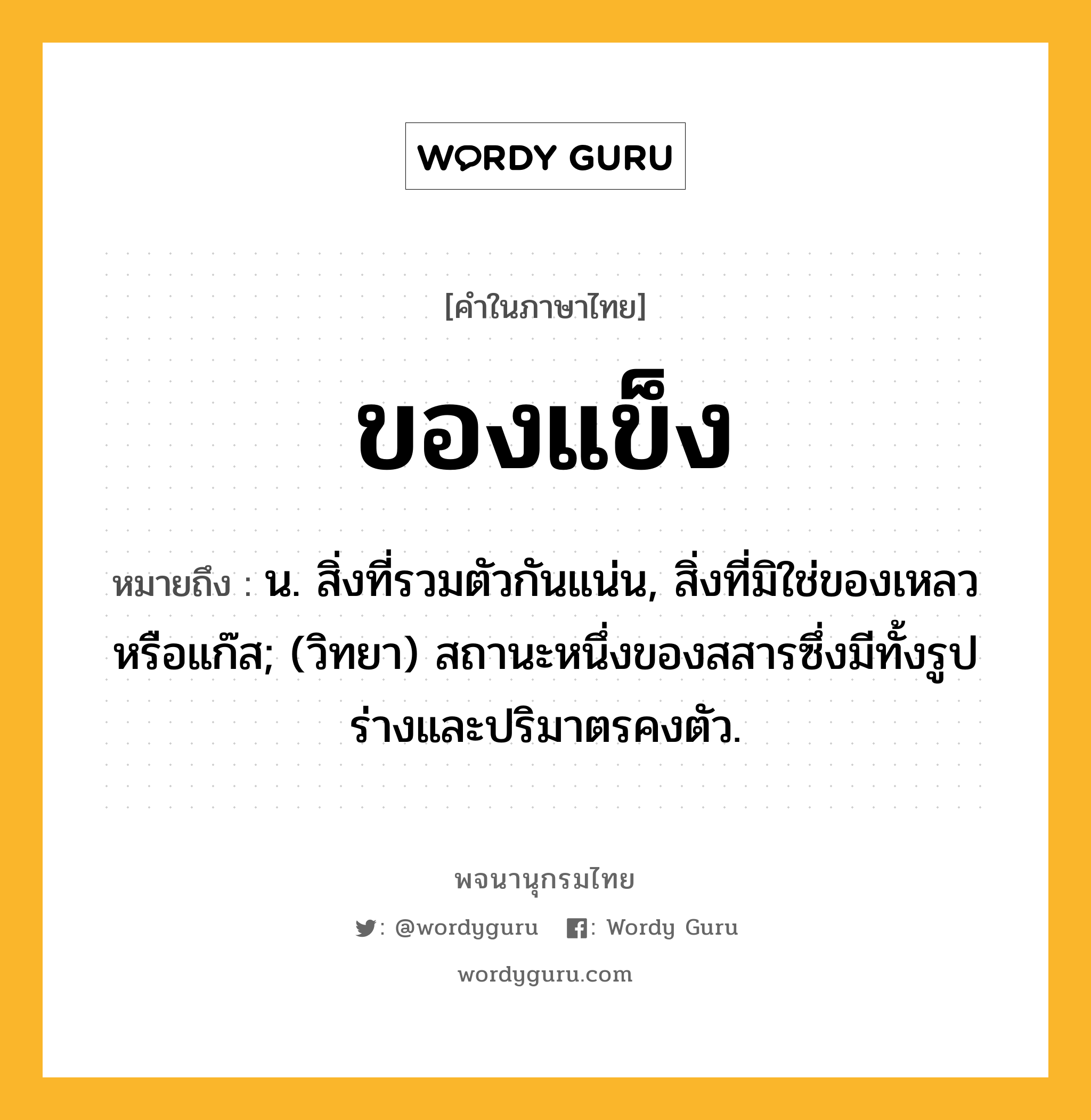 ของแข็ง หมายถึงอะไร?, คำในภาษาไทย ของแข็ง หมายถึง น. สิ่งที่รวมตัวกันแน่น, สิ่งที่มิใช่ของเหลวหรือแก๊ส; (วิทยา) สถานะหนึ่งของสสารซึ่งมีทั้งรูปร่างและปริมาตรคงตัว.