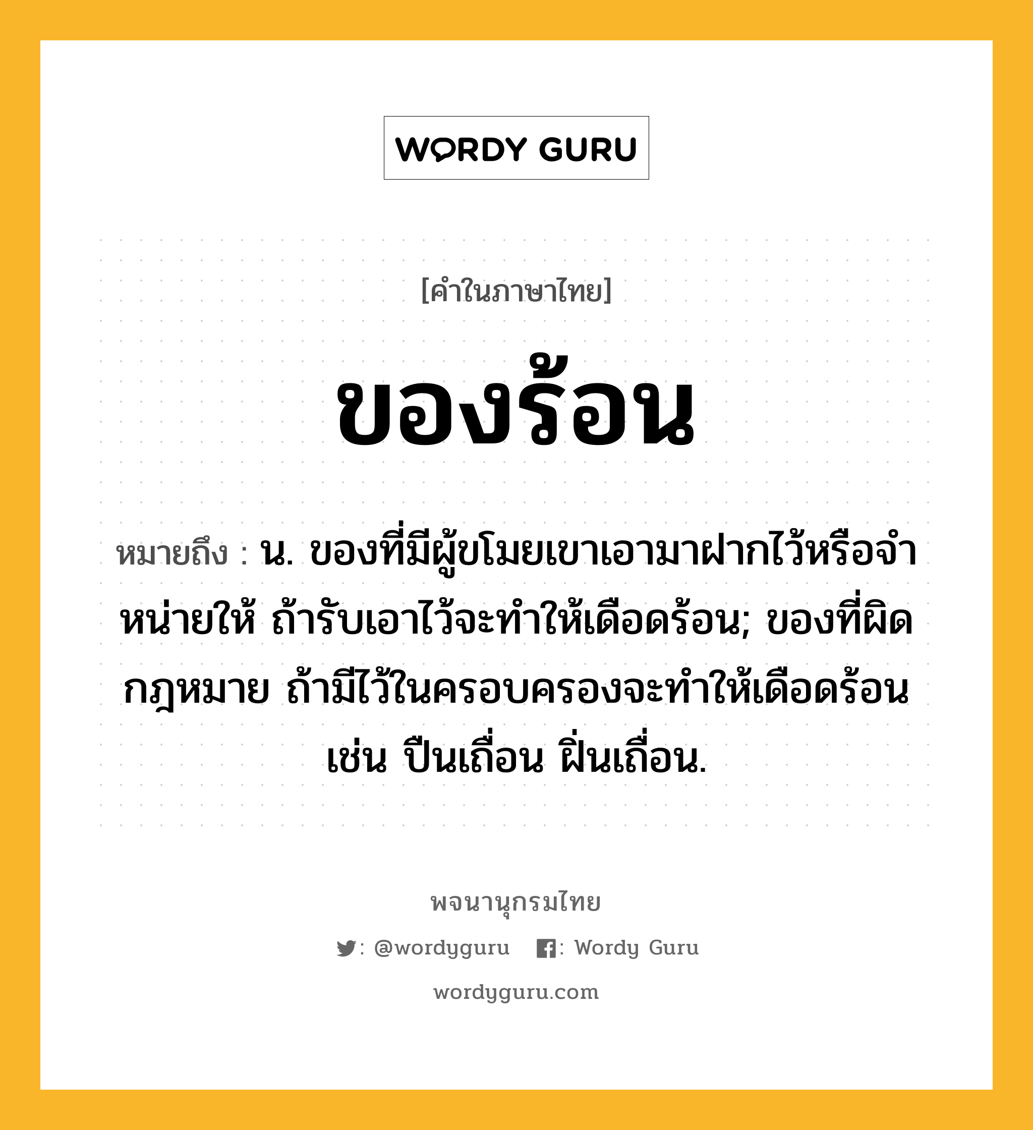 ของร้อน ความหมาย หมายถึงอะไร?, คำในภาษาไทย ของร้อน หมายถึง น. ของที่มีผู้ขโมยเขาเอามาฝากไว้หรือจําหน่ายให้ ถ้ารับเอาไว้จะทําให้เดือดร้อน; ของที่ผิดกฎหมาย ถ้ามีไว้ในครอบครองจะทําให้เดือดร้อน เช่น ปืนเถื่อน ฝิ่นเถื่อน.