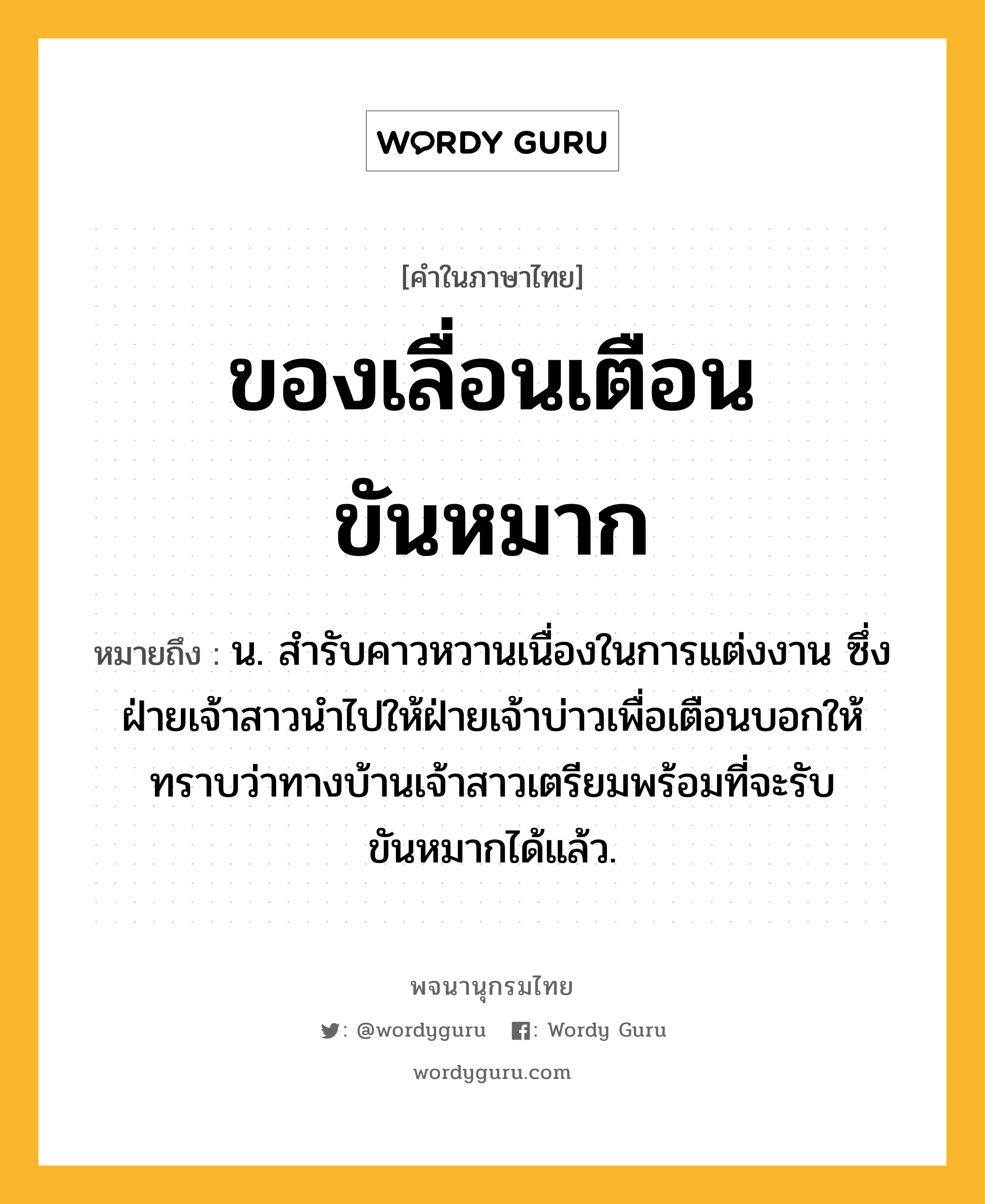 ของเลื่อนเตือนขันหมาก ความหมาย หมายถึงอะไร?, คำในภาษาไทย ของเลื่อนเตือนขันหมาก หมายถึง น. สํารับคาวหวานเนื่องในการแต่งงาน ซึ่งฝ่ายเจ้าสาวนําไปให้ฝ่ายเจ้าบ่าวเพื่อเตือนบอกให้ทราบว่าทางบ้านเจ้าสาวเตรียมพร้อมที่จะรับขันหมากได้แล้ว.