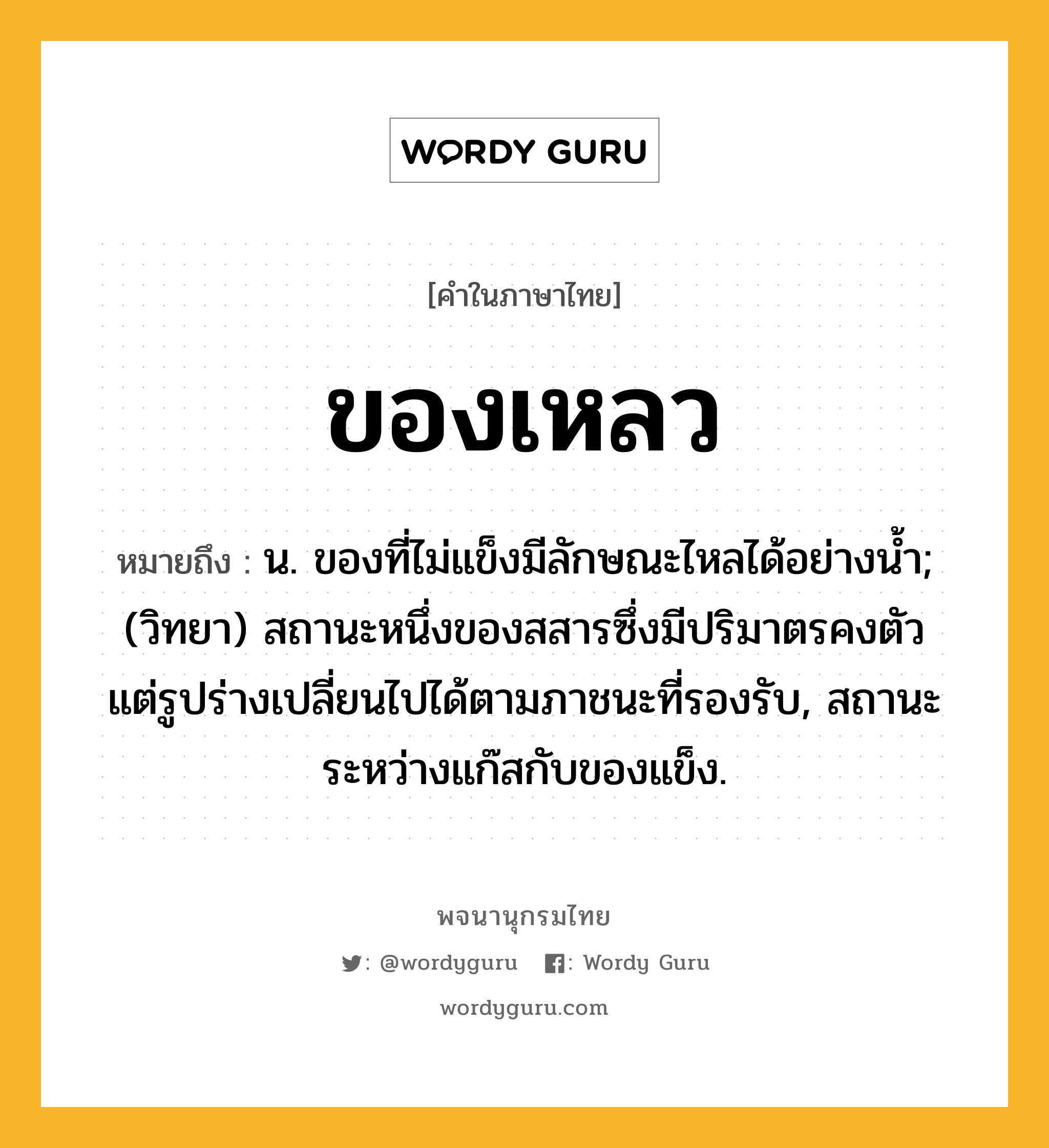 ของเหลว หมายถึงอะไร?, คำในภาษาไทย ของเหลว หมายถึง น. ของที่ไม่แข็งมีลักษณะไหลได้อย่างนํ้า; (วิทยา) สถานะหนึ่งของสสารซึ่งมีปริมาตรคงตัว แต่รูปร่างเปลี่ยนไปได้ตามภาชนะที่รองรับ, สถานะระหว่างแก๊สกับของแข็ง.