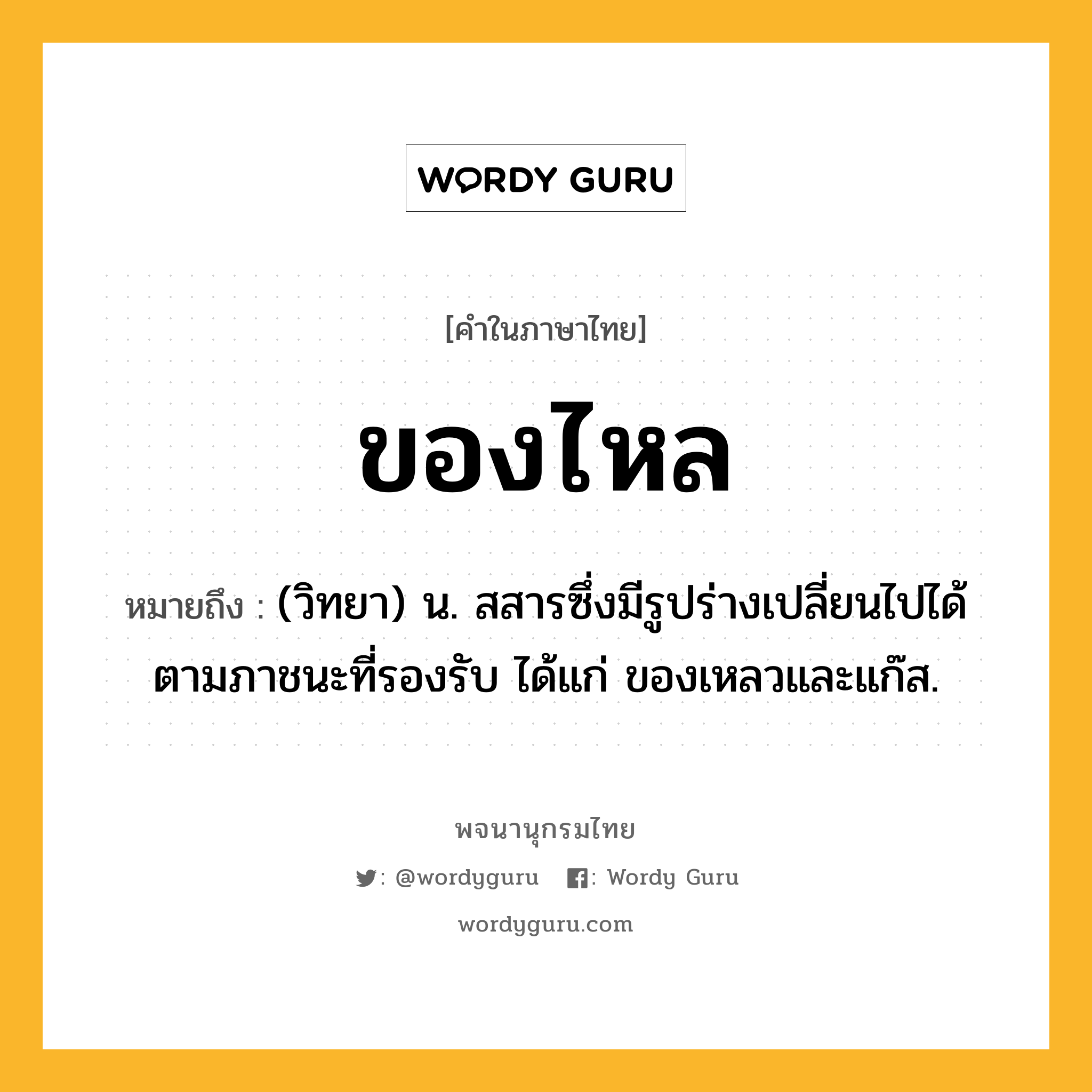 ของไหล ความหมาย หมายถึงอะไร?, คำในภาษาไทย ของไหล หมายถึง (วิทยา) น. สสารซึ่งมีรูปร่างเปลี่ยนไปได้ตามภาชนะที่รองรับ ได้แก่ ของเหลวและแก๊ส.