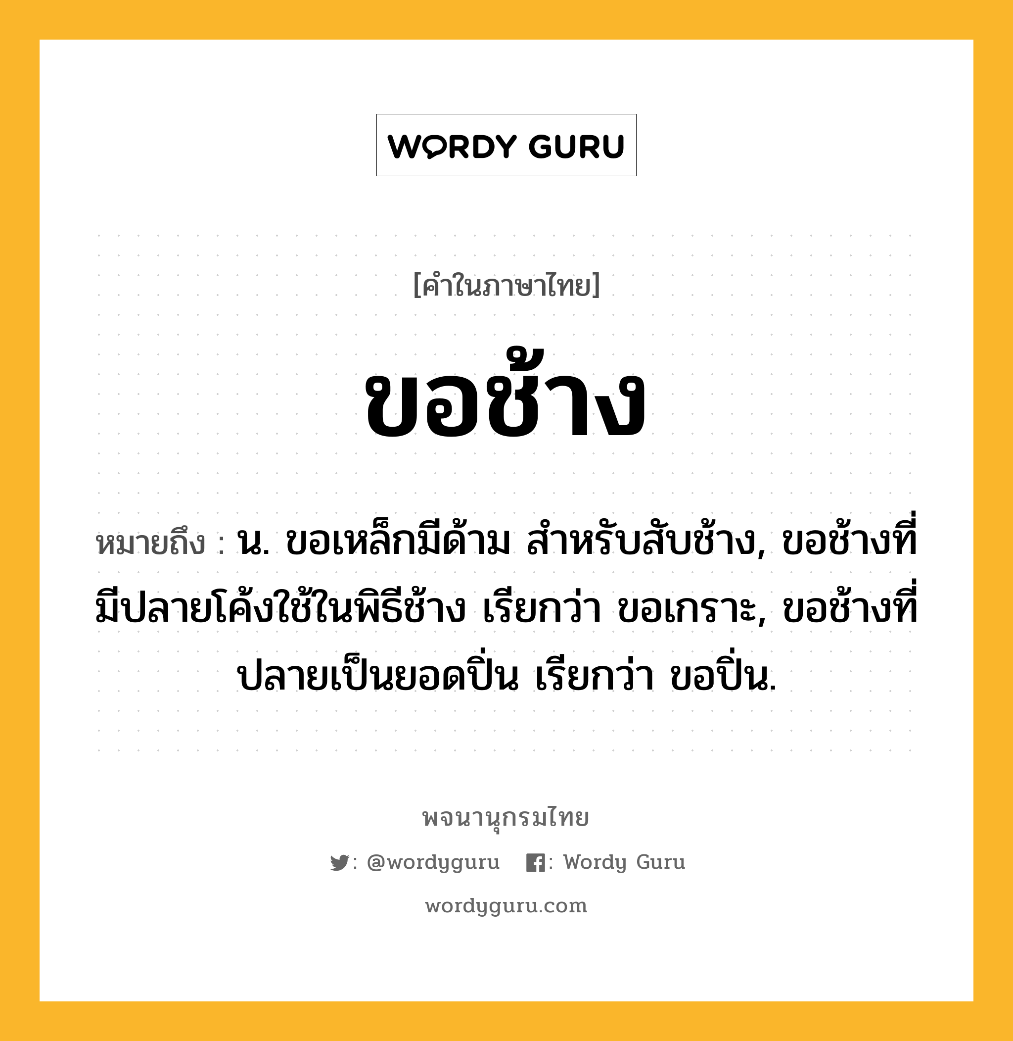 ขอช้าง หมายถึงอะไร?, คำในภาษาไทย ขอช้าง หมายถึง น. ขอเหล็กมีด้าม สําหรับสับช้าง, ขอช้างที่มีปลายโค้งใช้ในพิธีช้าง เรียกว่า ขอเกราะ, ขอช้างที่ปลายเป็นยอดปิ่น เรียกว่า ขอปิ่น.