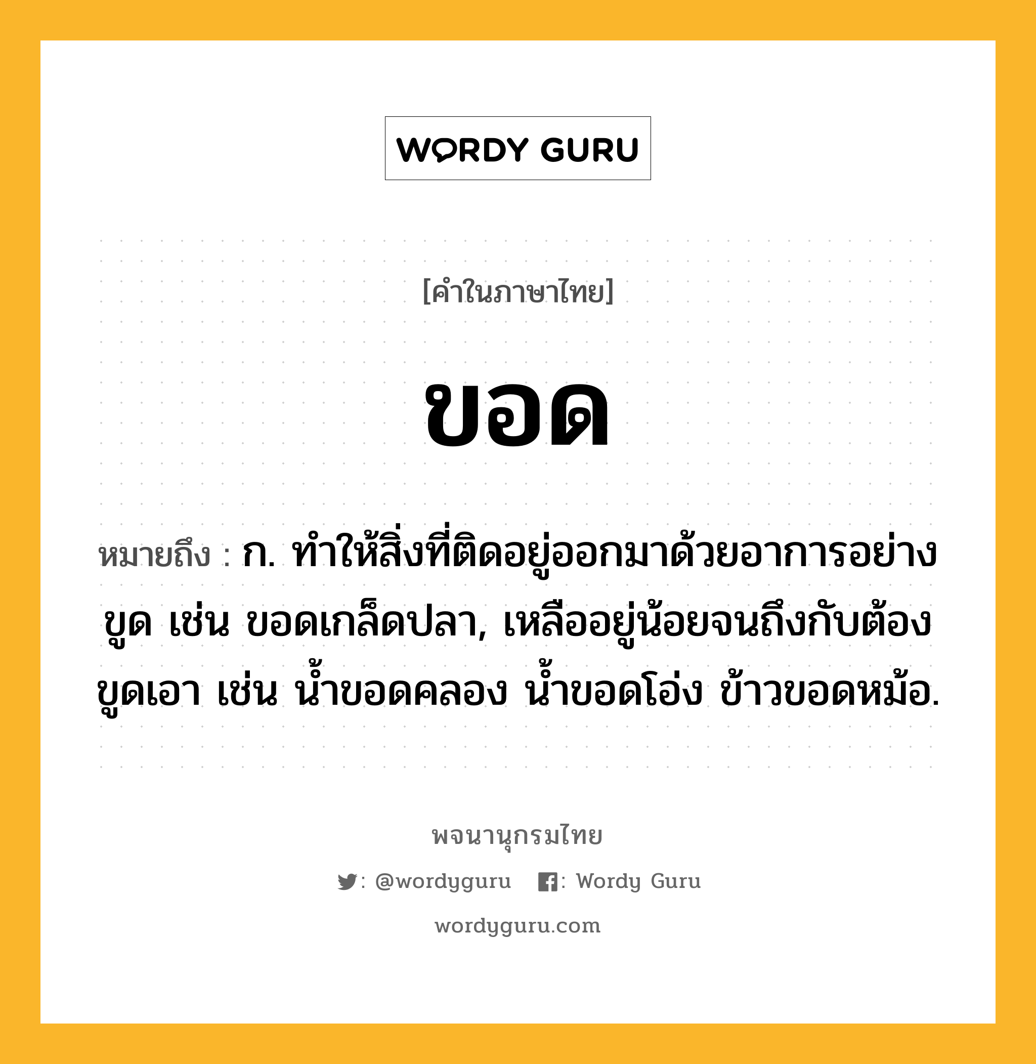 ขอด ความหมาย หมายถึงอะไร?, คำในภาษาไทย ขอด หมายถึง ก. ทำให้สิ่งที่ติดอยู่ออกมาด้วยอาการอย่างขูด เช่น ขอดเกล็ดปลา, เหลืออยู่น้อยจนถึงกับต้องขูดเอา เช่น น้ำขอดคลอง น้ำขอดโอ่ง ข้าวขอดหม้อ.