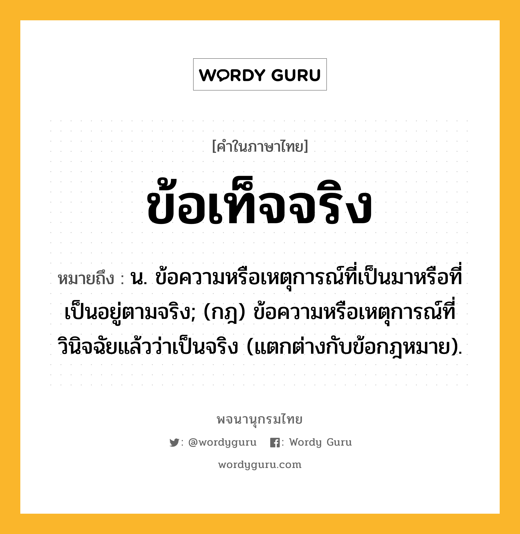 ข้อเท็จจริง หมายถึงอะไร?, คำในภาษาไทย ข้อเท็จจริง หมายถึง น. ข้อความหรือเหตุการณ์ที่เป็นมาหรือที่เป็นอยู่ตามจริง; (กฎ) ข้อความหรือเหตุการณ์ที่วินิจฉัยแล้วว่าเป็นจริง (แตกต่างกับข้อกฎหมาย).