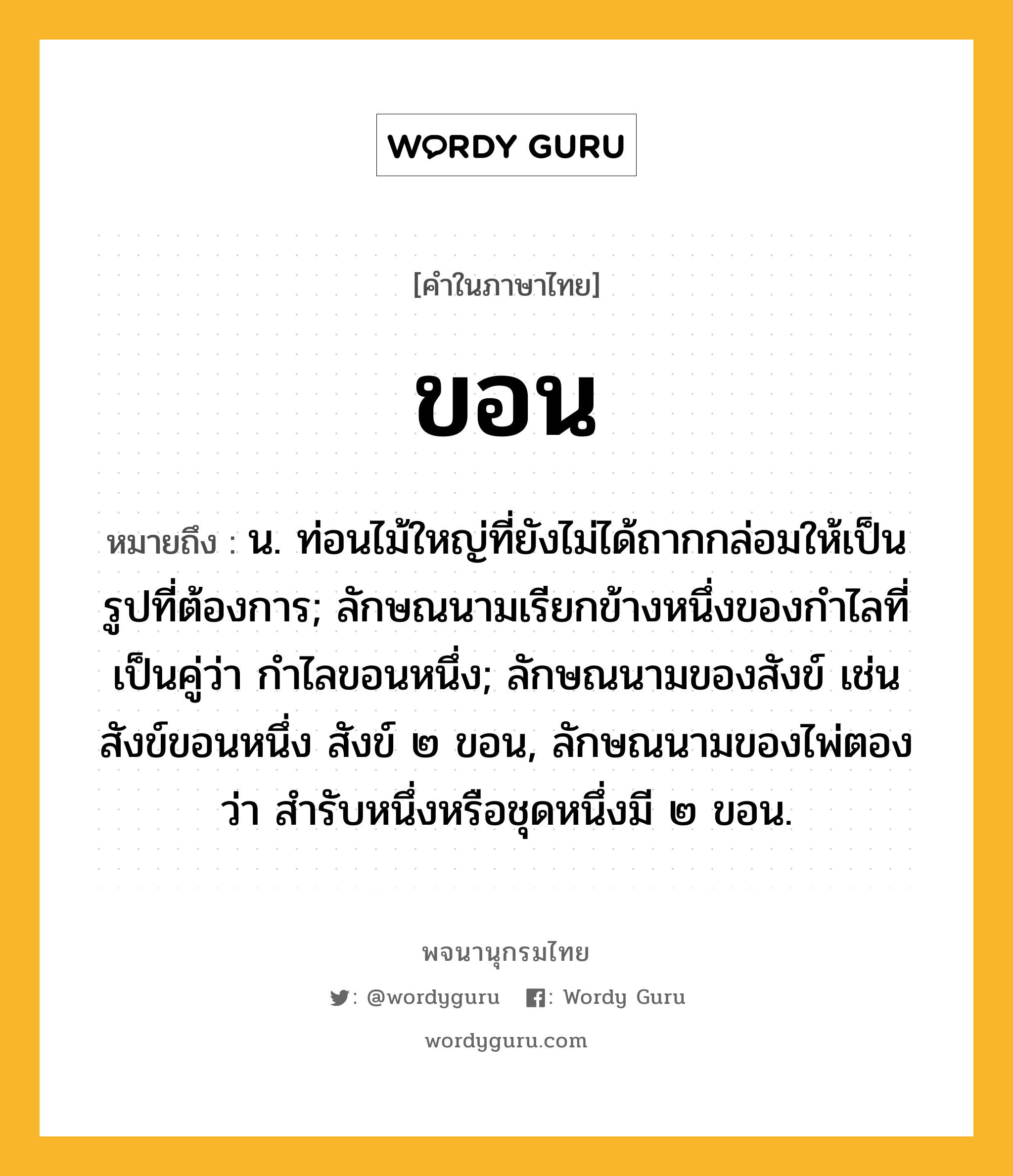 ขอน หมายถึงอะไร?, คำในภาษาไทย ขอน หมายถึง น. ท่อนไม้ใหญ่ที่ยังไม่ได้ถากกล่อมให้เป็นรูปที่ต้องการ; ลักษณนามเรียกข้างหนึ่งของกำไลที่เป็นคู่ว่า กำไลขอนหนึ่ง; ลักษณนามของสังข์ เช่น สังข์ขอนหนึ่ง สังข์ ๒ ขอน, ลักษณนามของไพ่ตองว่า สำรับหนึ่งหรือชุดหนึ่งมี ๒ ขอน.