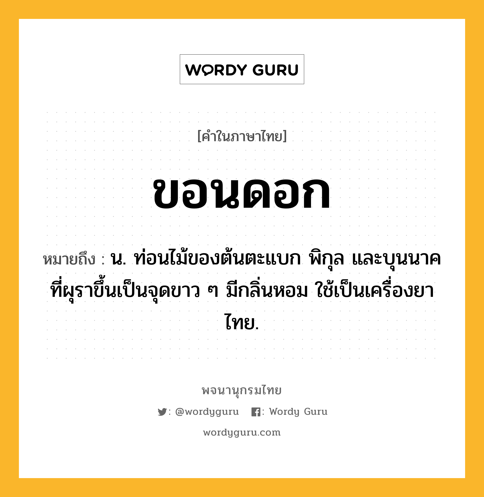 ขอนดอก หมายถึงอะไร?, คำในภาษาไทย ขอนดอก หมายถึง น. ท่อนไม้ของต้นตะแบก พิกุล และบุนนาค ที่ผุราขึ้นเป็นจุดขาว ๆ มีกลิ่นหอม ใช้เป็นเครื่องยาไทย.