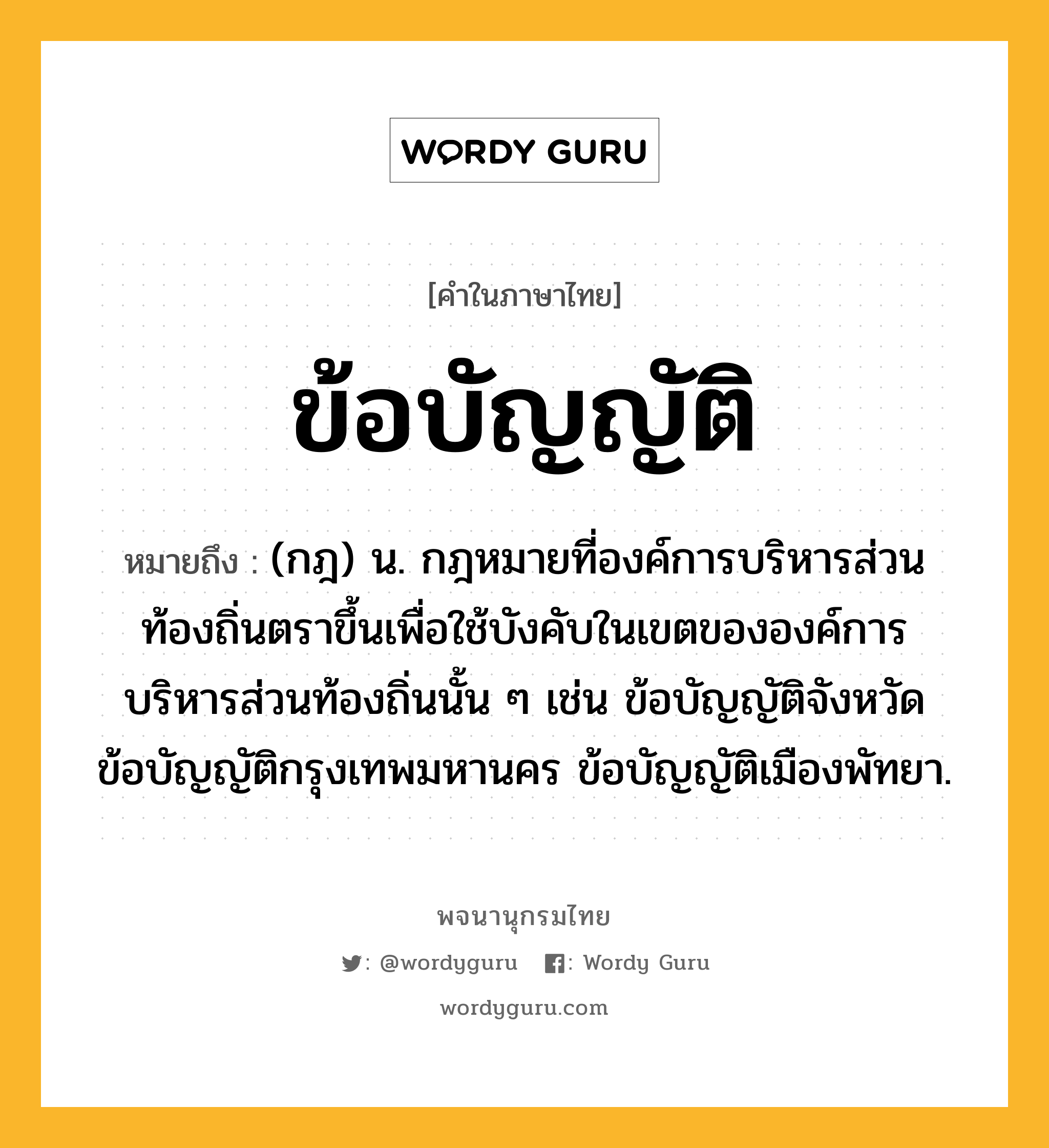 ข้อบัญญัติ หมายถึงอะไร?, คำในภาษาไทย ข้อบัญญัติ หมายถึง (กฎ) น. กฎหมายที่องค์การบริหารส่วนท้องถิ่นตราขึ้นเพื่อใช้บังคับในเขตขององค์การบริหารส่วนท้องถิ่นนั้น ๆ เช่น ข้อบัญญัติจังหวัด ข้อบัญญัติกรุงเทพมหานคร ข้อบัญญัติเมืองพัทยา.