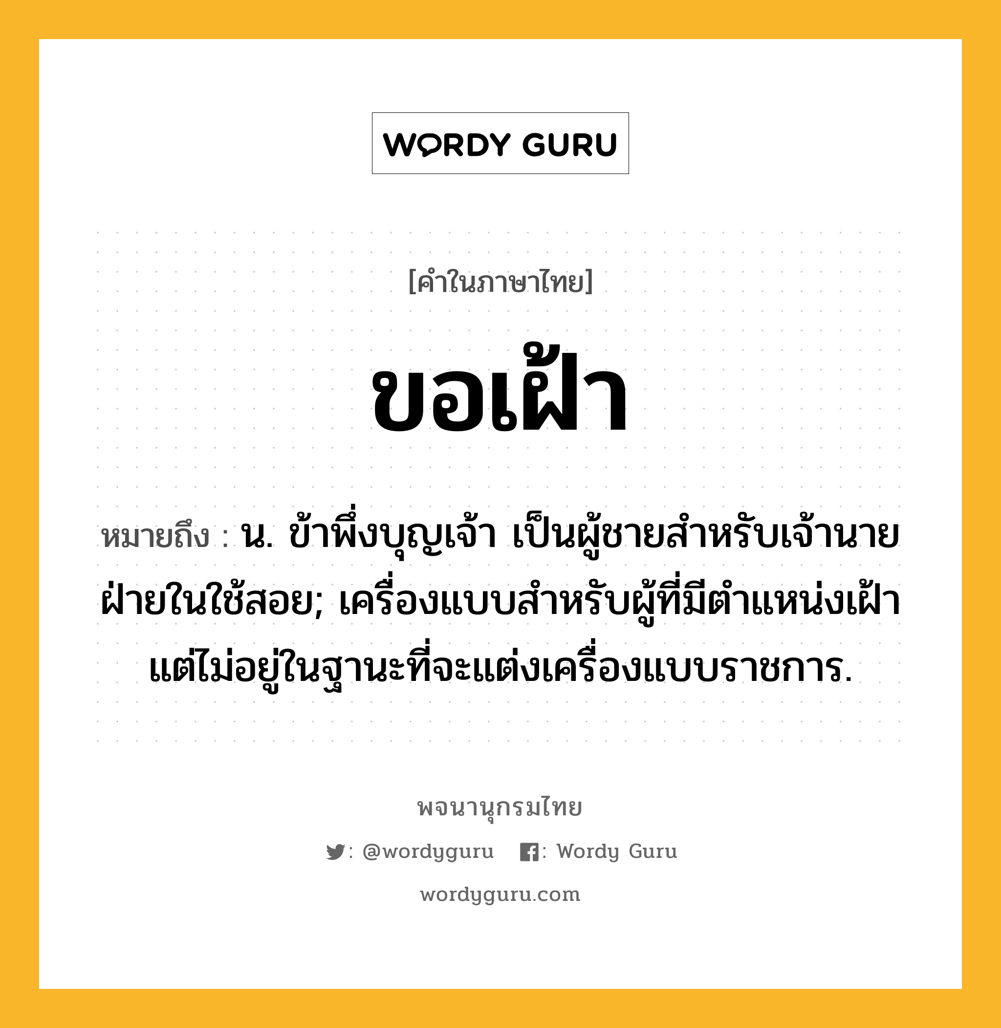 ขอเฝ้า หมายถึงอะไร?, คำในภาษาไทย ขอเฝ้า หมายถึง น. ข้าพึ่งบุญเจ้า เป็นผู้ชายสำหรับเจ้านายฝ่ายในใช้สอย; เครื่องแบบสำหรับผู้ที่มีตำแหน่งเฝ้า แต่ไม่อยู่ในฐานะที่จะแต่งเครื่องแบบราชการ.