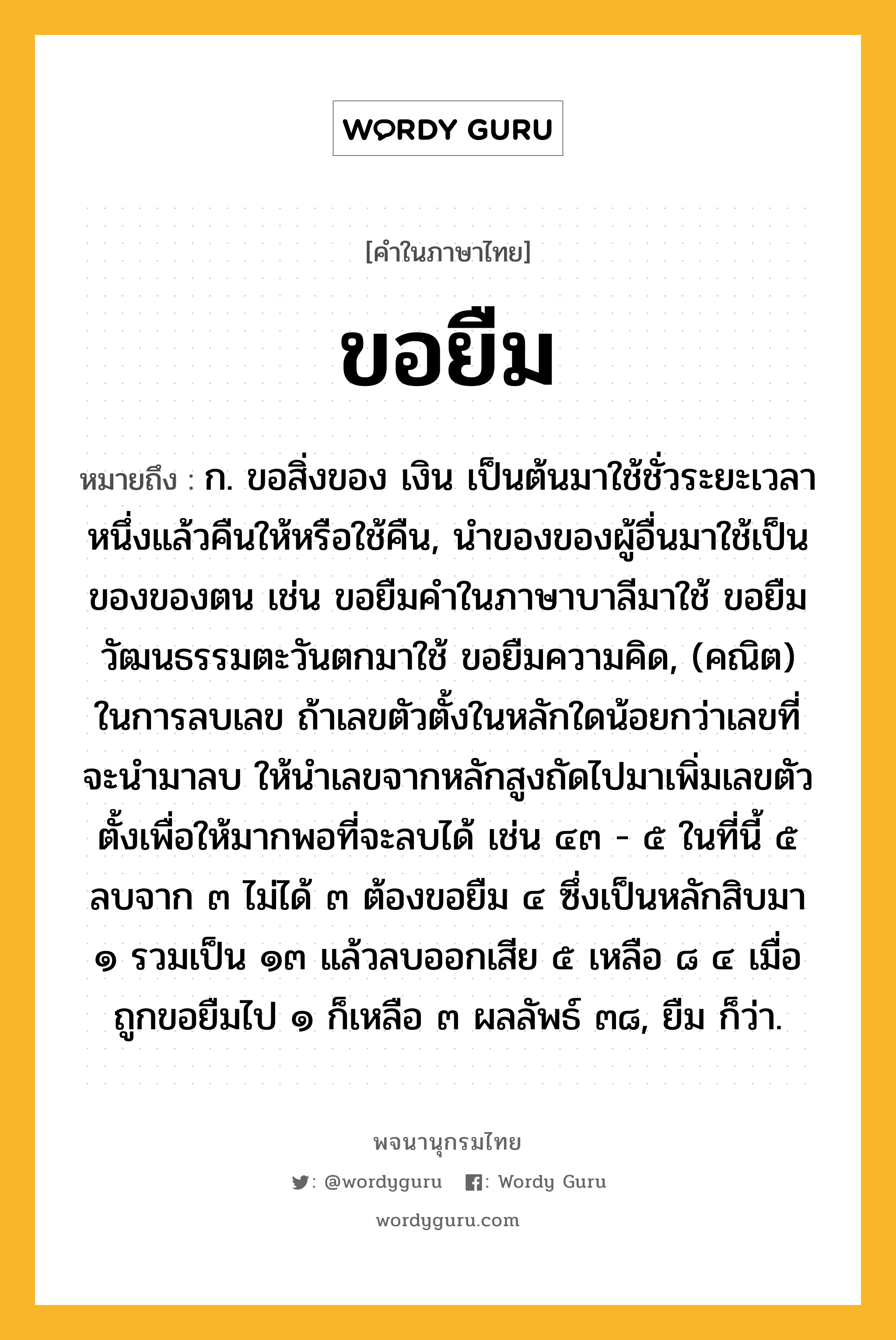 ขอยืม หมายถึงอะไร?, คำในภาษาไทย ขอยืม หมายถึง ก. ขอสิ่งของ เงิน เป็นต้นมาใช้ชั่วระยะเวลาหนึ่งแล้วคืนให้หรือใช้คืน, นำของของผู้อื่นมาใช้เป็นของของตน เช่น ขอยืมคำในภาษาบาลีมาใช้ ขอยืมวัฒนธรรมตะวันตกมาใช้ ขอยืมความคิด, (คณิต) ในการลบเลข ถ้าเลขตัวตั้งในหลักใดน้อยกว่าเลขที่จะนำมาลบ ให้นำเลขจากหลักสูงถัดไปมาเพิ่มเลขตัวตั้งเพื่อให้มากพอที่จะลบได้ เช่น ๔๓ - ๕ ในที่นี้ ๕ ลบจาก ๓ ไม่ได้ ๓ ต้องขอยืม ๔ ซึ่งเป็นหลักสิบมา ๑ รวมเป็น ๑๓ แล้วลบออกเสีย ๕ เหลือ ๘ ๔ เมื่อถูกขอยืมไป ๑ ก็เหลือ ๓ ผลลัพธ์ ๓๘, ยืม ก็ว่า.